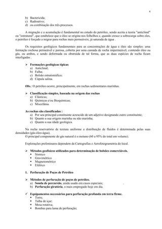 4

b) Bactericida;
c) Radioativo;
d) ou combinação dos três processos.
A migração e a acumulação é fundamental no estudo do petróleo, sendo aceita a teoria "anticlinal"
ou "estrutural", que estabelece que o óleo se origina nos folhelhos e, quando cresce a sobrecarga sobre eles,
o petróleo é forçado a migrar para rochas mais permeáveis, já saturada de água .
Os requisitos geológicos fundamentais para as concentrações de água e óleo são simples: uma
formação rochosa permeável e porosa, coberta por uma camada de rocha impermeável, contendo óleo ou
gás, ou ambos, e sendo deformada ou obstruída de tal forma, que as duas espécies de rocha ficam
interligadas .
 Formações geológicas típicas
a) Anticlinal;
b) Falha;
c) Bolsão estratistráfico;
d) Cúpula salina.
Obs.: O petróleo ocorre, principalmente, em rochas sedimentares marinhas.
 Classificação simples, baseada na origem das rochas
a) Clásticas;
b) Químicas e/ou Bioquímicas;
c) Miscelânia.
As rochas são classificadas :
a) Por seu principal constituinte acrescido de um adjetivo designando outro constituinte;
b) Quanto a sua origem marinha ou não marinha;
c) Quanto a sua idade geológica.
Na rocha reservatório de textura uniforme a distribuição de fluídos é determinada pelas suas
densidades (gás-óleo-água).
O principal componente do gás natural é o metano (60 a 95% do total em volume).
Explorações preliminares dependem da Cartografias e Aerofotogrametria do local.
 Métodos geofísicos utilizados para determinação de bolsões comerciáveis.
 Sísmico
 Gravimétrico
 Magnetométrico
 Elétrico
1. Perfuração de Poços de Petróleo
 Métodos de perfuração de poços de petróleo.
a) Sonda de percursão, ainda usado em casos especiais;
b) Perfuração giratória, o mais empregado hoje em dia.
 Equipamentos necessários para perfuração profunda em terra firme.
 Torre;
 Talha de içar;
 Mesa rotativa;
 Bombas para lama de perfuração;

.

 