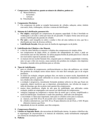 40

 Compressores Alternativos, quanto ao número de cilindros, podem ser:
a) Monocilíndricos.
- horizontais
- verticais
b) Policilíndricos
1. Componentes Mecânicos
 Um compressor de pistão se compõe basicamente de: cilindro, cabeçote, cárter, êmbolo
com anéis, biela, virabrequim, válvulas e sistema de lubrificação.
2. Sistemas de Lubrificação, possuem três:
a. Por salpico, empregada em compressores de pequena capacidade. O óleo é borrifado no
virabrequim e em todo o cárter por meio de um pescador. O salpico forma uma névoa que
auxilia a lubrificação das paredes do cilindro.
b. Por anel, o anel mergulha no cárter e conduz o óleo até uma ranhura no eixo, que faz a
distribuição por meio de diversos orifícios.
c. Lubrificação forçada, feita por meio de bomba de engrenagens ou de pistão.
3. Lubrificação dos Cilindros e dos Mancais
 o óleo do cárter lubrifica os mancais e cilindros dos compressores de simples efeito.
 nos compressores de duplo efeito, os cilindros são independentes do cárter, e pode ser
conveniente usar um óleo diferente. Se utiliza pequena bomba de pistão para levar o óleo de
um reservatório especial às paredes do cilindro.
 os mancais devem receber bastante óleo, enquanto para os cilindros a quantidade é mínima,
uma vez que o óleo em excesso, causa aumento dos produtos da oxidação e dos depósitos
formados, trazendo sérios problemas para as válvulas.
4. Tipos de Lubrificantes
 para os cilindros de compressores, preferencialmente os óleos são naftênicos, em virtude
dos produtos da oxidação serem menos duros e de mais fácil remoção, que os de origem
parafínica.
 os efeitos da oxidação, atingem qualquer óleo, em maior ou menor escala, dependendo da
estabilidade química, quando submetido às severas condições de temperatura encontradas
nos cilindros dos compressores.
 a oxidação é progressiva, inicialmente formando produtos solúveis no óleo que ficam em
suspensão, depois insolúveis que se depositam, principalmente, nas válvulas de escape e
tubos de descarga, que são as partes mais quentes dos compressores.
 muitos óleos parafínicos, dispõe de alto grau de estabilidade, que aditivados contra
oxidação, podem ser empregados com sucesso em lubrificação de compressores.
 vantajoso empregar no compressor o mesmo óleo do motor que o aciona, simplificando a
tarefa de lubrificação. Geralmente é usado óleo parafínico, aditivado com detergente.
 a viscosidade é o fator mais importante, tanto para os cilindros como para os mancais.
a) mancais, usar SAE 20 ou 30, de acordo com o tamanho do compressor.
b) cilindros (alternativos), usar SAE 20 ou 30 para diâmetros de até 65cm, e SAE 40 para
diâmetros maiores que 65cm.
 dependendo do teor de umidade, usar óleo composto.
5. Compressores Rotativos
a. Lóbulos ou Soprador Roots, não necessitam de lubrificação interna. As partes a lubrificar são,
as engrenagens de sincronização e os mancais de rolamento, sendo normalmente empregado
um sistema de circulação por bomba.
b. Palhetas

 