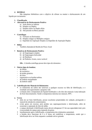 42

J. BOMBAS
São máquinas hidráulicas com o objetivo de efetuar ou manter o deslocamento de um
líquido por escoamento.
1. Classificação
 Alternativas de Deslocamento Positivo
a) Ação direta ou indireta
b) Simplex ou Dúplex
c) Simples efeito ou Duplo efeito
d) Alta pressão ou Baixa pressão


Centrífugas
a) Verticais ou Horizontais
b) Simples estágio ou Múltiplos estágios
c) Impelidor de Aspiração Simples ou Impelidor de Aspiração Duplas



Hélice
- Também chamada de Bomba de Fluxo Axial



Rotativas de Deslocamento Positivo
a) de Engrenagem simples
b) de Engrenagem helicoidal
c) de Parafusos
d) de Êmbolos Axiais, curso variável
Obs.: A bomba centrífuga possui dois tipos de elementos :



Outros tipos de bombas:
- de lóbulo
- de excêntrico
- de pistão giratório
- de rolos
- regenerativa ou bomba turbina.
- de êmbolo mergulhador
- de êmbolo radial

2. Lubrificação dos Mancais de Rolamentos
 os rolamentos de esfera são sensíveis a qualquer excesso ou falta de lubrificação, e o
resultado será aquecimento e pequena vida.
 a relação entre a temperatura do líquido bombeado e a do óleo dos mancais é uma indicação
do bom funcionamento. Sendo a temperatura máxima nos mancais, 80ºC.
a. Graxa
 além de ser bom lubrificante, possui excelentes propriedades de vedação, protegendo o
mancal da entrada de contaminantes.
 evitar graxa em excesso, pois produz seu superaquecimento e deterioração, além de
ocasionar a separação de óleo do sabão.
 o espaço destinado à lubrificação nunca devem ultrapassar 2/3 de sua capacidade total, pois
à necessidade de espaço para expansão da graxa.
 imediatamente após a lubrificação, a temperatura dos rolamentos aumentará.
 a bomba deve funcionar de 4 a 8 horas até estabilizar a temperatura, sendo que a
lubrificação deve ser feita enquanto a unidade estiver girando.

 