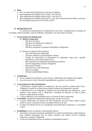 43

b. Óleos
 deve ser usado óleo mineral puro ou um óleo de turbina.
 para temperatura de trabalho entre 0 e 60°C, usar SAE 20.
 para temperatura de trabalho acima de 60°C, usar SAE 30.
 para temperatura de trabalho abaixo de 0°C, usar óleo de baixo ponto de fluidez, cuja faixa
de viscosidade esteja entre 55 a 65 SUS a 100°F.

K. REFRIGERAÇÃO
É o processo de abaixamento de temperatura de um meio, conseguido pela circulação de
um líquido volátil, extraindo o calor do ambiente e liberando-o em outro local do sistema.
 Características dos Refrigerante
a) Quanto à segurança:
- Não deve ser tóxico
- Não deve ser inflamável ou explosivo
- Não deve ser corrosivo
- Não deve contaminar os produtos submetidos à refrigeração.
b) Quanto aos aspectos físico-químicos:
- Alto calor latente de vaporização
- Alto peso específico (ocupar pequeno volume)
- Pressão de vaporização na temperatura do evaporador, maior que a pressão
atmosférica (evitar contaminação do ar)
- Baixa pressão de condensação na temperatura ambiente
- Elevada temperatura crítica do refrigerante
- Baixo ponto de fusão
- Imiscível com o óleo lubrificante
- Baixa viscosidade
- Elevada condutibilidade térmica
1. Lubrificação
 nos os compressores alternativos sem cruzetas, a lubrificação dos cilindros é por salpico.
 nos com cruzeta, o óleo é fornecido separadamente as gaxetas e aos cilindros.
2. Características de óleos Lubrificantes
 o lubrificante é exigido apenas no compressor, mas ele circula no sistema junto com o
refrigerante, ficando em contato íntimo durante extremos de temperatura e pressão.
 o lubrificante deve ser adequado ao ambiente de alta temperatura do compressor, como
também, evitar reações com o refrigerante e formação de depósitos no lado de baixa
pressão e temperatura do sistema.
 os óleos naftênicos, são os preferidos para os sistemas de baixa temperatura.
a. Viscosidade, depende das temperaturas operacionais e do tipo de serviço.
 os gases refrigerantes são solúveis no óleo lubrificante até certo limite, sendo os gases
menos viscosos, a mistura terá uma viscosidade inferior à do óleo.
 os efeitos da diluição devem ser considerados pelo fabricante ao selecionar a viscosidade
correta.
b. Estabilidade, devem ser química e termicamente estáveis.
 é inevitável a presença de pequena quantidade de ar, ponto de partida para a deterioração do
óleo, também relacionada com as reações químicas que podem envolver umidade,
impurezas e o próprio refrigerante.
 os óleos de refrigeração devem ser química e termicamente estáveis.

 