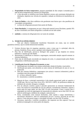 44

c. Propriedades de baixa temperatura, pequena quantidade de óleo sempre é arrastada para o
lado de baixa temperatura dos sistemas de refrigeração.
 o óleo não pode se solidificar nem formar depósitos cerosos, pois ocasionam obstrução nas
tubulações, depósitos nas válvulas de expansão e redução na eficiência de transferência de
calor.
d. Ponto de fluidez, o dos óleos naftênicos são geralmente mais baixos que o dos parafínicos de
viscosidade correspondente.
 os óleos de refrigeração possuem baixo ponto de fluidez.
e. Ponto floculação, é a temperatura em que é observado material ceroso floculante, quando 10%
de óleo é misturado com fluido refrigerante e resfriado em um tubo selado.
f. umidade, o sistema de refrigeração deve ser isento de umidade.

L. MÁQUINAS OPERATRIZES
Tem por objetivo fundamental transformar fisicamente um corpo, seja no sentido
geométrico (forma), seja no sentido dimensional (medida).





Existem diversos tipos de maquinas operatizes, como o torno que é a principal, além de,
prensas, furadeiras, fresas, serras e qualquer outra máquina-ferramenta.
Para fins de lubrificação, precisa-se distinguir dois grupos: as que dispõem de sistema
hidráulico e aquelas que não dispõe.
Basicamente se lubrificam os mancais e engrenagens, merecendo atenção especial somente os
sistemas hidráulicos.
Outro tipo de lubrificação encontrado em máquinas de corte, é o proporcionado pelos fluidos
refrigerantes e lubrificantes para corte.

1. Lubrificação Geral de Máquina-Ferramenta, se usa:
 lubrificação por circulação com sistema centralizado, dotado de bomba e reservatório.
 lubrificação por ponto, com almotolia ou outro sistema de lubrificação de uma só vez, ou
perda total.
 além dos sistemas hidráulicos, engrenagens (em caixas) e mancais (rolamentos), pode-se
considerar mais dois grupos de elementos:
a) os fusos, cabeçotes e guias.
b) mecanismos e controles secundários.






Mancais de fusos, a principal característica é alta rotação operacional, pode ser superior a
10.000 rpm. Deve-se usar óleos leves (50 a 100 SUS a 100ºF), de preferencia dotados de
inibidores de corrosão, ferrugem e oxidação.
Eixo do cabeçote constitui, quanto à precisão operacional, no elemento fundamental do
torno. Seu mancal na extremidade do eixo do cabeçote, normalmente rolamentos, suporta a
maior parte da carga radial, um óleo SAE 10 seria conveniente. Como o mesmo óleo é
empregado nos trens de engrenagens de transmissão do cabeçote, usa-se óleo SAE 20, com
aditivos antiferrugem, inibidores de oxidação e anticorrosivo.
Guias, consideradas como mancais deslizantes, estão sujeitas a cargas intermitentes e
movimentos alternativos, além de contaminação por pó e cavacos, necessita de um óleo
adesivo. Como não possui cargas e velocidades elevadas, um óleo SAE 20 satisfaz.
Alavancas, manivelas e controles secundários, não requerem um óleo especial. Usar um
produto já empregado em outras partes da máquina.

 