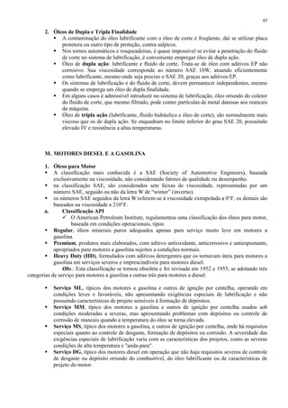 45

2. Óleos de Dupla e Tripla Finalidade
 A contaminação do óleo lubrificante com o óleo de corte é freqüente, dai se utilizar placa
protetora ou outro tipo de proteção, contra salpicos.
 Nos tornos automáticos e rosqueadeiras, é quase impossível se evitar a penetração do fluido
de corte no sistema de lubrificação, é conveniente empregar óleo de dupla ação.
 Óleo de dupla ação: lubrificante e fluido de corte. Trata-se de óleo com aditivos EP não
corrosivo. Sua viscosidade corresponde ao número SAE 10W, atuando eficientemente
como lubrificante, mesmo onde seja preciso o SAE 20, graças aos aditivos EP.
 Os sistemas de lubrificação e do fluido de corte, devem permanecer independentes, mesmo
quando se emprega um óleo de dupla finalidade.
 Em alguns casos é admissível introduzir no sistema de lubrificação, óleo oriundo do coletor
do fluido de corte, que mesmo filtrado, pode conter partículas de metal danosas aos mancais
da máquina.
 Óleo de tripla ação (lubrificante, fluido hidráulico e óleo de corte), são normalmente mais
viscoso que os de dupla ação. Se enquadram no limite inferior do grau SAE 20, possuindo
elevado IV e resistência a altas temperaturas.

M. MOTORES DIESEL E A GASOLINA
1. Óleos para Motor
 A classificação mais conhecida é a SAE (Society of Automotive Engineers), baseada
exclusivamente na viscosidade, não considerando fatores de qualidade ou desempenho.
 na classificação SAE, são considerados sete faixas de viscosidade, representadas por um
número SAE, seguido ou não da letra W de “winter” (inverno).
 os números SAE seguidos da letra W referem-se à viscosidade extrapolada a 0°F, os demais são
baseados na viscosidade a 210°F.
a.
Classificação API
 O American Petroleum Institute, regulamentou uma classificação dos óleos para motor,
baseada em condições operacionais, tipos:
 Regular, óleos minerais puros adequados apenas para serviço muito leve em motores a
gasolina.
 Premium, produtos mais elaborados, com aditivo antioxidante, anticorrosivo e antiespumante,
apropriados para motores a gasolina sujeitos a condições normais.
 Heavy Duty (HD), formulados com aditivos detergentes que os tornavam úteis para motores a
gasolina em serviços severos e imprescindíveis para motores diesel.
Obs.: Esta classificação se tornou obsoleta e foi revisada em 1952 e 1955, se adotando três
categorias de serviço para motores a gasolina e outras três para motores a diesel:






Serviço ML, típicos dos motores a gasolina e outros de ignição por centelha, operando em
condições leves e favoráveis, não apresentando exigências especiais de lubrificação e não
possuindo características de projeto sensíveis à formação de depósitos.
Serviço MM, típico dos motores a gasolina e outros de ignição por centelha usados sob
condições moderadas a severas, mas apresentando problemas com depósitos ou controle de
corrosão de mancais quando a temperatura do óleo se torna elevada.
Serviço MS, típico dos motores a gasolina, e outros de ignição por centelha, onde há requisitos
especiais quanto ao controle de desgaste, formação de depósitos ou corrosão. A severidade das
exigências especiais de lubrificação varia com as características dos projetos, como as severas
condições de alta temperatura e "anda-para".
Serviço DG, típico dos motores diesel em operação que não haja requisitos severos de controle
de desgaste ou depósito oriundo do combustível, do óleo lubrificante ou de características de
projeto do motor.

 