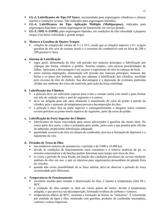 47





GL-3, Lubrificantes do Tipo EP Suave, recomendado para engrenagens cilíndricas e cônicas
sujeitas a condições severas. Não indicados para engrenagens hipoidais.
GL-4, Lubrificantes do Tipo Aplicação Múltipla (Multipurpose), indicados para
engrenagens hipoidais e outras engrenagens de transmissão em serviço pesado.
GL-5, (MIL-L-2105B), para engrenagens hipóides, em condições de alta velocidade e pequeno
torque e/ou baixa velocidade e grande torque.

6. Motores a Gasolina de Quatro Tempos
 relações de compressão variam de 5:1 a 10:1, sendo que as relações superior a 8:1 exigem
gasolina de alto teor de octanas (azul) e o consumo de combustível está na faixa de 200 a
300 gramas/cv hora.
a. Sistema de Lubrificação
 regra geral, alimentação do óleo sob pressão aos mancais principais e lubrificação por
salpique das bielas, cilindros e pistões. Sistema simples, com poucas possibilidades de
falhas. Apresenta a desvantagem é ser escasso o suprimento de óleo às cabeças de biela.
 outro sistema empregado, alimentação sob pressão dos mancais principais, mancais das
bielas e os pinos dos êmbolos, sendo por salpique a lubrificação dos cilindros, auxiliada
pelo excesso de óleo do êmbolo. Sua desvantagem é a deposição de eventuais partículas
sólidas nas ranhuras dos eixos de manivela, pela ação da força centrifuga.
b. Lubrificação dos Cilindros
 a película deve ser suficiente espessa para evitar o contato metal com metal e para formar
um selo de vedação entre o anel do segmento e a camisa.
 deve ser delgada para não opor obstáculo à transmissão de calor do pistão à parede do
cilindro, pois o aumento de temperatura provoca decomposição do óleo.
 a película é mais fina na parte superior e consequentemente o desgaste maior costuma
ocorrer próximo ao ponto morto superior do segmento, perto da coroa do pistão.
c. Lubrificação da Parte Superior do Cilindro
 lubrificantes de baixa viscosidade para serem adicionados à gasolina são muito úteis. Na
maior parte dos casos, o óleo é arrastados pelo pistão, junto com o que penetra pela válvula
de admissão, propiciando lubrificação adequada.
 quantidade excessiva de óleo na câmara de combustão, provoca a formação de depósitos e o
sujamento da vela.
d. Períodos de Troca de Óleo
 nos modernos motores de automóveis, o período é de 5.000 a 10.000 km.
 devido às condições de funcionamento mais constantes e à relativa ausência de pó, os
motores estacionários e de lanchas podem funcionar mais tempo sem troca de óleo.
 às vezes o período de troca fixado em função das condições peculiares de serviço mediante
análises do óleo em uso, o que só interessa para organizações possuidoras de grande frota
de veículos.
 quando não existe possibilidade de se fazer análise, deve-se observar o período de troca
recomendado pelo fabricante.
e. Temperaturas de Funcionamento
 excelente medida para retardar a deterioração do óleo, é manter a temperatura entre 80 e
90°C.
 a oxidação do óleo sempre se dará em várias partes do motor, devido à temperatura
atingida, o que provoca sua decomposição, formando resíduos de carbono e vernizes.
 temperaturas abaixo de 80°C, ocasiona a formação de borras ou "maionese". É constituída
por emulsão de água e óleo, misturada com gasolina, produtos de combustão incompleta,
carbono e outras impurezas.

 