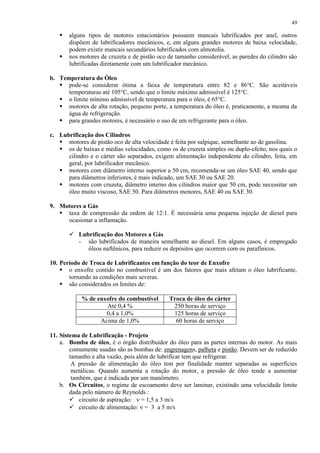 49




alguns tipos de motores estacionários possuem mancais lubrificados por anel, outros
dispõem de lubrificadores mecânicos, e, em alguns grandes motores de baixa velocidade,
podem existir mancais secundários lubrificados com almotolia.
nos motores de cruzeta e de pistão oco de tamanho considerável, as paredes do cilindro são
lubrificadas diretamente com um lubrificador mecânico.

b. Temperatura do Óleo
 pode-se considerar ótima a faixa de temperatura entre 82 e 86°C. São aceitáveis
temperaturas até 105°C, sendo que o limite máximo admissível é 125°C.
 o limite mínimo admissível de temperatura para o óleo, é 65°C.
 motores de alta rotação, pequeno porte, a temperatura do óleo é, praticamente, a mesma da
água de refrigeração.
 para grandes motores, é necessário o uso de um refrigerante para o óleo.
c. Lubrificação dos Cilindros
 motores de pistão oco de alta velocidade é feita por salpique, semelhante ao de gasolina.
 os de baixas e médias velocidades, como os de cruzeta simples ou duplo-efeito, nos quais o
cilindro e o cárter são separados, exigem alimentação independente do cilindro, feita, em
geral, por lubrificador mecânico.
 motores com diâmetro interno superior a 50 cm, recomenda-se um óleo SAE 40, sendo que
para diâmetros inferiores, é mais indicado, um SAE 30 ou SAE 20.
 motores com cruzeta, diâmetro interno dos cilindros maior que 50 cm, pode necessitar um
óleo muito viscoso, SAE 50. Para diâmetros menores, SAE 40 ou SAE 30.
9. Motores a Gás
 taxa de compressão da ordem de 12:1. É necessária uma pequena injeção de diesel para
ocasionar a inflamação.
 Lubrificação dos Motores a Gás
- são lubrificados de maneira semelhante ao diesel. Em alguns casos, é empregado
óleos naftênicos, para reduzir os depósitos que ocorrem com os parafínicos.
10. Período de Troca de Lubrificantes em função do teor de Enxofre
 o enxofre contido no combustível é um dos fatores que mais afetam o óleo lubrificante,
tornando as condições mais severas.
 são considerados os limites de:
% de enxofre do combustível
Até 0,4 %
0,4 a 1,0%
Acima de 1,0%

Troca de óleo do cárter
250 horas de serviço
125 horas de serviço
60 horas de serviço

11. Sistema de Lubrificação - Projeto
a. Bomba de óleo, é o órgão distribuidor do óleo para as partes internas do motor. As mais
comumente usadas são as bombas de: engrenagens, palheta e pistão. Devem ser de reduzido
tamanho e alta vazão, pois além de lubrificar tem que refrigerar.
A pressão de alimentação do óleo tem por finalidade manter separadas as superfícies
metálicas. Quando aumenta a rotação do motor, a pressão de óleo tende a aumentar
também, que é indicada por um manômetro.
b. Os Circuitos, o regime de escoamento deve ser laminar, existindo uma velocidade limite
dada pelo número de Reynolds :
 circuito de aspiração:
= 1,5 a 3 m/s
 circuito de alimentação: = 3 a 5 m/s

 