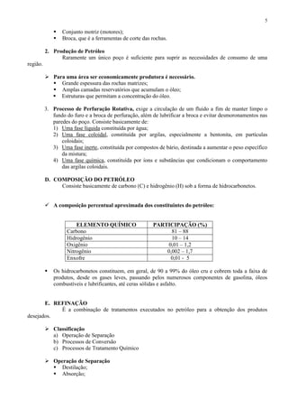 5




Conjunto motriz (motores);
Broca, que é a ferramentas de corte das rochas.

2. Produção de Petróleo
Raramente um único poço é suficiente para suprir as necessidades de consumo de uma
região.
 Para uma área ser economicamente produtora é necessário.
 Grande espessura das rochas matrizes;
 Amplas camadas reservatórios que acumulam o óleo;
 Estruturas que permitam a concentração do óleo.
3. Processo de Perfuração Rotativa, exige a circulação de um fluido a fim de manter limpo o
fundo do furo e a broca de perfuração, além de lubrificar a broca e evitar desmoronamentos nas
paredes do poço. Consiste basicamente de:
1) Uma fase líquida constituída por água;
2) Uma fase coloidal, constituída por argilas, especialmente a bentonita, em partículas
coloidais;
3) Uma fase inerte, constituída por compostos de bário, destinada a aumentar o peso específico
da mistura;
4) Uma fase química, constituída por íons e substâncias que condicionam o comportamento
das argilas coloidais.
D. COMPOSIÇÃO DO PETRÓLEO
Consiste basicamente de carbono (C) e hidrogênio (H) sob a forma de hidrocarbonetos.
 A composição percentual aproximada dos constituintes do petróleo:

ELEMENTO QUÍMICO
Carbono
Hidrogênio
Oxigênio
Nitrogênio
Enxofre


PARTICIPAÇÃO (%)
81 – 88
10 – 14
0,01 – 1,2
0,002 – 1,7
0,01 - 5

Os hidrocarbonetos constituem, em geral, de 90 a 99% do óleo cru e cobrem toda a faixa de
produtos, desde os gases leves, passando pelos numerosos componentes de gasolina, óleos
combustíveis e lubrificantes, até ceras sólidas e asfalto.

E. REFINAÇÃO
É a combinação de tratamentos executados no petróleo para a obtenção dos produtos
desejados.
 Classificação
a) Operação de Separação
b) Processos de Conversão
c) Processos de Tratamento Químico
 Operação de Separação
 Destilação;
 Absorção;

 