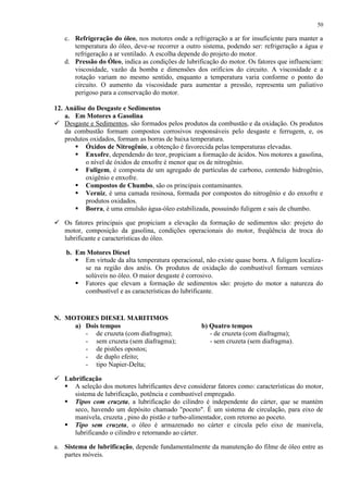 50

c. Refrigeração do óleo, nos motores onde a refrigeração a ar for insuficiente para manter a
temperatura do óleo, deve-se recorrer a outro sistema, podendo ser: refrigeração a água e
refrigeração a ar ventilado. A escolha depende do projeto do motor.
d. Pressão do Óleo, indica as condições de lubrificação do motor. Os fatores que influenciam:
viscosidade, vazão da bomba e dimensões dos orifícios do circuito. A viscosidade e a
rotação variam no mesmo sentido, enquanto a temperatura varia conforme o ponto do
circuito. O aumento da viscosidade para aumentar a pressão, representa um paliativo
perigoso para a conservação do motor.
12. Análise do Desgaste e Sedimentos
a. Em Motores a Gasolina
 Desgaste e Sedimentos, são formados pelos produtos da combustão e da oxidação. Os produtos
da combustão formam compostos corrosivos responsáveis pelo desgaste e ferrugem, e, os
produtos oxidados, formam as borras de baixa temperatura.
 Óxidos de Nitrogênio, a obtenção é favorecida pelas temperaturas elevadas.
 Enxofre, dependendo do teor, propiciam a formação de ácidos. Nos motores a gasolina,
o nível de óxidos de enxofre é menor que os de nitrogênio.
 Fuligem, é composta de um agregado de partículas de carbono, contendo hidrogênio,
oxigênio e enxofre.
 Compostos de Chumbo, são os principais contaminantes.
 Verniz, é uma camada resinosa, formada por compostos do nitrogênio e do enxofre e
produtos oxidados.
 Borra, é uma emulsão água-óleo estabilizada, possuindo fuligem e sais de chumbo.
 Os fatores principais que propiciam a elevação da formação de sedimentos são: projeto do
motor, composição da gasolina, condições operacionais do motor, freqüência de troca do
lubrificante e características do óleo.
b. Em Motores Diesel
 Em virtude da alta temperatura operacional, não existe quase borra. A fuligem localizase na região dos anéis. Os produtos de oxidação do combustível formam vernizes
solúveis no óleo. O maior desgaste é corrosivo.
 Fatores que elevam a formação de sedimentos são: projeto do motor a natureza do
combustível e as características do lubrificante.

N. MOTORES DIESEL MARITIMOS
a) Dois tempos
- de cruzeta (com diafragma);
- sem cruzeta (sem diafragma);
- de pistões opostos;
- de duplo efeito;
- tipo Napier-Delta;

b) Quatro tempos
- de cruzeta (com diafragma);
- sem cruzeta (sem diafragma).

 Lubrificação
 A seleção dos motores lubrificantes deve considerar fatores como: características do motor,
sistema de lubrificação, potência e combustível empregado.
 Tipos com cruzeta, a lubrificação do cilindro é independente do cárter, que se mantém
seco, havendo um depósito chamado "poceto". É um sistema de circulação, para eixo de
manivela, cruzeta , pino do pistão e turbo-alimentador, com retorno ao poceto.
 Tipo sem cruzeta, o óleo é armazenado no cárter e circula pelo eixo de manivela,
lubrificando o cilindro e retornando ao cárter.
a. Sistema de lubrificação, depende fundamentalmente da manutenção do filme de óleo entre as
partes móveis.

 