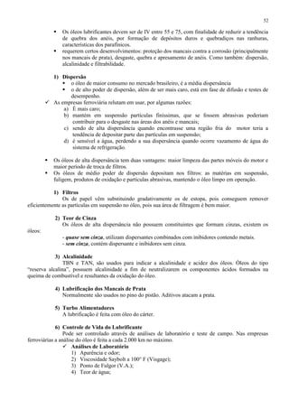 52




Os óleos lubrificantes devem ser de IV entre 55 e 75, com finalidade de reduzir a tendência
de quebra dos anéis, por formação de depósitos duros e quebradiços nas ranhuras,
características dos parafínicos.
requerem certos desenvolvimentos: proteção dos mancais contra a corrosão (principalmente
nos mancais de prata), desgaste, quebra e apresamento de anéis. Como também: dispersão,
alcalinidade e filtrabilidade.

1) Dispersão
 o óleo de maior consumo no mercado brasileiro, é a média dispersância
 o de alto poder de dispersão, além de ser mais caro, está em fase de difusão e testes de
desempenho.
 As empresas ferroviária relutam em usar, por algumas razões:
a) É mais caro;
b) mantém em suspensão partículas finíssimas, que se fossem abrasivas poderiam
contribuir para o desgaste nas áreas dos anéis e mancais;
c) sendo de alta dispersância quando encontrasse uma região fria do motor teria a
tendência de depositar parte das partículas em suspensão;
d) é sensível a água, perdendo a sua dispersância quando ocorre vazamento de água do
sistema de refrigeração.



Os óleos de alta dispersância tem duas vantagens: maior limpeza das partes móveis do motor e
maior período de troca de filtros.
Os óleos de médio poder de dispersão depositam nos filtros: as matérias em suspensão,
fuligem, produtos de oxidação e partículas abrasivas, mantendo o óleo limpo em operação.

1) Filtros
Os de papel vêm substituindo gradativamente os de estopa, pois conseguem remover
eficientemente as partículas em suspensão no óleo, pois sua área de filtragem é bem maior.
2) Teor de Cinza
Os óleos de alta dispersância não possuem constituintes que formam cinzas, existem os
óleos:
- quase sem cinza, utilizam dispersantes combinados com inibidores contendo metais.
- sem cinza, contém dispersante e inibidores sem cinza.
3) Alcalinidade
TBN e TAN, são usados para indicar a alcalinidade e acidez dos óleos. Óleos do tipo
“reserva alcalina”, possuem alcalinidade a fim de neutralizarem os componentes ácidos formados na
queima de combustível e resultantes da oxidação do óleo.
4) Lubrificação dos Mancais de Prata
Normalmente são usados no pino do pistão. Aditivos atacam a prata.
5) Turbo Alimentadores
A lubrificação é feita com óleo do cárter.
6) Controle de Vida do Lubrificante
Pode ser controlado através de análises de laboratório e teste de campo. Nas empresas
ferroviárias a análise do óleo é feita a cada 2.000 km no máximo.
 Análises de Laboratório
1) Aparência e odor;
2) Viscosidade Saybolt a 100° F (Visgage);
3) Ponto de Fulgor (V.A.);
4) Teor de água;

 