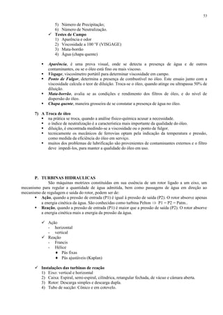 53

5) Número de Precipitação;
6) Número de Neutralização.
 Testes de Campo
1) Aparência e odor
2) Viscosidade a 100 °F (VISGAGE)
3) Mata-borrão
4) Água (chapa quente)






Aparência, é uma prova visual, onde se detecta a presença de água e de outros
contaminantes, ou se o óleo está fino ou mais viscoso.
Visgage, viscosímetro portátil para determinar viscosidade em campo.
Ponto de Fulgor, determina a presença de combustível no óleo. Este ensaio junto com a
viscosidade calcula o teor de diluição. Troca-se o óleo, quando atinge ou ultrapassa 50% de
diluição.
Mata-borrão, avalia se as condições e rendimento dos filtros de óleo, e do nível de
dispersão do óleo.
Chapa quente, maneira grosseira de se constatar a presença de água no óleo.

7) A Troca de óleo
 na prática se troca, quando a análise físico-química acusar a necessidade.
 o índice de neutralização é a característica mais importante da qualidade do óleo.
 diluição, é encontrada medindo-se a viscosidade ou o ponto de fulgor.
 tecnicamente os mecânicos de ferrovias optam pela indicação da temperatura e pressão,
como medida da eficiência do óleo em serviço.
 muitos dos problemas de lubrificação são provenientes de contaminantes externos e o filtro
deve impedi-los, para manter a qualidade do óleo em uso.

P. TURBINAS HIDRAULICAS
São máquinas motrizes constituídas em sua essência de um rotor ligado a um eixo, um
mecanismo para regular a quantidade de água admitida, bem como passagens de água em direção ao
mecanismo de regulagem e saída do rotor, podem ser de:
 Ação, quando a pressão de entrada (P1) é igual à pressão de saída (P2). O rotor absorve apenas
a energia cinética da água. São conhecidas como turbina Pelton
P1 = P2 = Patm..
 Reação, quando a pressão de entrada (P1) é maior que a pressão de saída (P2). O rotor absorve
a energia cinética mais a energia da pressão da água.
 Ação
- horizontal
- vertical
 Reação
- Francis
- Hélice
Pás fixas
Pás ajustáveis (Kaplan)
 Instalações das turbinas de reação
1) Eixo: vertical e horizontal
2) Caixa: Espiral, semi-espiral, cilíndrica, retangular fechada, de vácuo e câmara aberta.
3) Rotor: Descarga simples e descarga dupla.
4) Tubo de sucção: Cônico e em cotovelo.

 