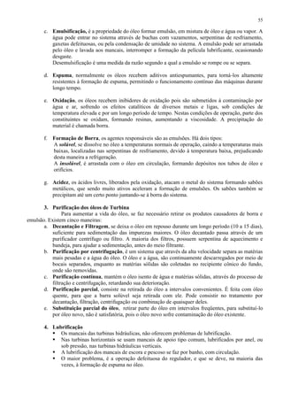 55

c. Emulsificação, é a propriedade do óleo formar emulsão, em mistura de óleo e água ou vapor. A
água pode entrar no sistema através de buchas com vazamentos, serpentinas de resfriamento,
gaxetas defeituosas, ou pela condensação de umidade no sistema. A emulsão pode ser arrastada
pelo óleo e lavada aos mancais, interromper a formação da película lubrificante, ocasionando
desgaste.
Desemulsificação é uma medida da razão segundo a qual a emulsão se rompe ou se separa.
d. Espuma, normalmente os óleos recebem aditivos antiespumantes, para torná-los altamente
resistentes à formação de espuma, permitindo o funcionamento contínuo das máquinas durante
longo tempo.
e. Oxidação, os óleos recebem inibidores de oxidação pois são submetidos à contaminação por
água e ar, sofrendo os efeitos catalíticos de diversos metais e ligas, sob condições de
temperatura elevada e por um longo período de tempo. Nestas condições de operação, parte dos
constituintes se oxidam, formando resinas, aumentando a viscosidade. A precipitação do
material é chamada borra.
f. Formação de Borra, os agentes responsáveis são as emulsões. Há dois tipos:
A solúvel, se dissolve no óleo a temperaturas normais de operação, caindo a temperaturas mais
baixas, localizadas nas serpentinas de resfriamento, devido à temperatura baixa, prejudicando
desta maneira a refrigeração.
A insolúvel, é arrastada com o óleo em circulação, formando depósitos nos tubos de óleo e
orifícios.
g. Acidez, os ácidos livres, liberados pela oxidação, atacam o metal do sistema formando sabões
metálicos, que sendo muito ativos aceleram a formação de emulsões. Os sabões também se
precipitam até um certo ponto juntando-se à borra do sistema.
3. Purificação dos óleos de Turbina
Para aumentar a vida do óleo, se faz necessário retirar os produtos causadores de borra e
emulsão. Existem cinco maneiras:
a. Decantação e Filtragem, se deixa o óleo em repouso durante um longo período (10 a 15 dias),
suficiente para sedimentação das impurezas maiores. O óleo decantado passa através de um
purificador centrífugo ou filtro. A maioria dos filtros, possuem serpentina de aquecimento e
bandeja, para ajudar a sedimentação, antes do meio filtrante.
b. Purificação por centrifugação, é um sistema que através da alta velocidade separa as matérias
mais pesadas e a água do óleo. O óleo e a água, são continuamente descarregados por meio de
bocais separados, enquanto as matérias sólidas são coletadas no recipiente cônico do fundo,
onde são removidas.
c. Purificação contínua, mantém o óleo isento de água e matérias sólidas, através do processo de
filtração e centrifugação, retardando sua deterioração.
d. Purificação parcial, consiste na retirada do óleo a intervalos convenientes. É feita com óleo
quente, para que a barra solúvel seja retirada com ele. Pode consistir no tratamento por
decantação, filtração, centrifugação ou combinação de quaisquer deles.
e. Substituição parcial do óleo, retirar parte do óleo em intervalos freqüentes, para substituí-lo
por óleo novo, não é satisfatória, pois o óleo novo sofre contaminação do óleo existente.
4. Lubrificação
 Os mancais das turbinas hidráulicas, não oferecem problemas de lubrificação.
 Nas turbinas horizontais se usam mancais de apoio tipo comum, lubrificados por anel, ou
sob pressão, nas turbinas hidráulicas verticais.
 A lubrificação dos mancais de escora e pescoso se faz por banho, com circulação.
 O maior problema, é a operação defeituosa do regulador, e que se deve, na maioria das
vezes, à formação de espuma no óleo.

 