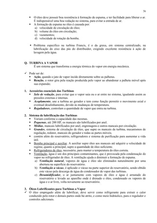56




O óleo deve possuir boa resistência à formação de espuma, e ter facilidade para liberar o ar.
É indispensável uma boa vedação no sistema, para evitar a entrada de ar.
A formação de espuma no óleo é causada por:
a) velocidade de circulação do óleo;
b) volume do óleo em circulação;
c) vazamentos;
d) velocidade de rotação da bomba.

 Problema específico na turbina Francis, é o da graxa, em sistema centralizado, na
lubrificação do eixo das pás do distribuidor, exigindo excelente resistência à ação de
lavagem pela água.

Q. TURBINA A VAPOR
É um sistema que transforma a energia térmica do vapor em energia mecânica.
 Pode ser de:
 Ação, quando o jato de vapor incide diretamente sobre as palhetas.
 Reação, o rotor gira pela reação produzida pelo vapor ao abandonar a palheta móvel após
sua expansão.
1. Acessórios essenciais das Turbinas
 Selo de vedação, para evitar que o vapor saia ou o ar entre no sistema, igualando assim as
pressões externas e internas.
 Acoplamento, une a turbina ao gerador e tem como função permitir o movimento axial e
eventual desalinhamento, devido às mudanças de temperatura.
 Reguladores, controlam a quantidade de vapor que entra na turbina.
2. Sistema de lubrificação das Turbinas
 Variam conforme a capacidade das mesmas.
 Pequenas, até 200 HP, os mancais são lubrificados por anel.
 Médias, mancais lubrificados por anel, engrenagens e outros mancais por circulação.
 Grandes, sistema de circulação de óleo, que supre os mancais da turbina, mecanismos de
regulação, redutor, mancais do gerador e todas as partes móveis.
 contém além do reservatório, refrigeradores e sistema de purificação para aumentar a vida
útil.
 Bomba principal e auxiliar. A auxiliar supre óleo aos mancais até adquirir a velocidade de
regime, quanto a principal, supre a quantidade de óleo suficiente.
 Refrigeradores de óleo, necessário, para manter a temperatura do óleo correta.
 Ventilação, água é um dos principais contaminantes, que é provocada pela condensação do
vapor no refrigerador de óleo. A ventilação ajuda a diminuir a formação de espuma.
a) Ventilação natural, vapores de água e óleo são eliminados naturalmente por uma
abertura na superfície do reservatório.
b) Ventilação a vácuo, é aplicado o vácuo na parte superior do reservatório, sendo obtido
este vácuo pela descarga de água do condensador de vapor das turbinas.
c) Desumidificador, o ar juntamente com vapores de óleo e água é arrastado do
reservatório e levado ao aparelho onde é drenado o óleo, condensado os vapores de
água e o ar livre, volta novamente ao reservatório.
3. Óleos Lubrificantes para Turbinas a Vapor
 O óleo empregado além de lubrificar, deve servir como refrigerante para extrair o calor
conduzido pelo rotor e demais partes onde há atrito, e como meio hidráulico, para o regulador e
controles adicionais.

 