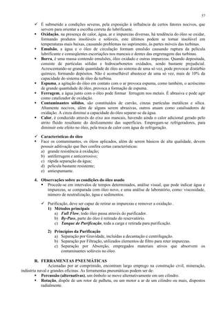 57

 É submetido a condições severas, pela exposição à influência de certos fatores nocivos, que
servem para orientar a escolha correta do lubrificante.
 Oxidação, na presença de calor, água, ar e impurezas diversas, há tendência do óleo se oxidar,
formando produtos insolúveis e solúveis, este últimos podem se tornar insolúvel em
temperaturas mais baixas, causando problemas no suprimento, às partes móveis das turbinas.
 Emulsão, a água e o óleo de circulação formam emulsão causando ruptura da película
lubrificante e conseqüentes escoriações nos mancais e dentes das engrenagens das turbinas.
 Borra, é uma massa contendo emulsões, óleo oxidado e outras impurezas. Quando depositada,
consiste de partículas sólidas e hidrocarbonetos oxidados, sendo bastante prejudicial.
Acrescentando-se grande quantidade de óleo ao sistema de uma só vez, pode provocar distúrbio
químico, formando depósitos. Não é aconselhável abastecer de uma só vez, mais de 10% da
capacidade do sistema de óleo da turbina.
 Espuma, a agitação do óleo em contato com o ar provoca espuma, como também, o acréscimo
de grande quantidade de óleo, provoca a formação de espuma.
 Ferrugem, a água junto com o óleo pode formar ferrugem nos metais. É abrasiva e pode agir
como catalizador de oxidação.
 Contaminantes sólidos, são constituídos de carvão, cinzas partículas metálicas e sílica.
Altamente nocivos, além de alguns serem abrasivas, outros atuam como catalisadores de
oxidação. A cinza diminui a capacidade do óleo separar-se da água.
 Calor, é conduzido através do eixo aos mancais, havendo ainda o calor adicional gerado pelo
atrito fluido resultante do deslizamento das superfícies. Empregam-se refrigeradores, para
diminuir este efeito no óleo, pela troca de calor com água de refrigeração.
 Características do óleo
 Face os contaminantes, os óleos aplicados, além de serem básicos de alta qualidade, devem
possuir aditivação que lhes confira certas características:
a) grande resistência à oxidação;
b) antiferrugem e anticorrosivo;
c) rápida separação da água;
d) película bastante resistente;
e) antiespumante.
4. Observações sobre as condições do óleo usado
 Procede-se em intervalos de tempos determinados, análise visual, que pode indicar água e
impurezas, se comparada com óleo novo, e uma análise de laboratório, como: viscosidade,
número de neutralização, água e sedimentos.
 Purificação, deve ser capaz de retirar as impurezas e remover a oxidação .
1) Métodos principais
a) Full Flow, todo óleo passa através do purificador.
b) By-Pass, parte do óleo é retirado do reservatório.
c) Tanque de Purificação, toda a carga e retirada para purificação.
2) Princípios da Purificação
a) Separação por Gravidade, incluídas a decantação e centrifugação.
b) Separação por Filtração, utilizados elementos de filtro para reter impurezas.
c) Separação por Absorção, empregados materiais ativos que absorvem os
contaminantes solúveis no óleo.
R. FERRAMENTAS PNEUMÁTICAS
Acionadas por ar comprimido, encontram largo emprego na construção civil, mineração,
indústria naval e grandes oficinas. As ferramentas pneumáticas podem ser de:
 Percussão (alternativas), um êmbolo se move alternativamente em um cilindro.
 Rotação, dispõe de um rotor de palheta, ou um motor a ar de um cilindro ou mais, dispostos
radialmente.

 