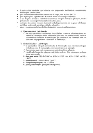 59








é usado o óleo hidráulico tipo industrial, tem propriedades antiabrasivas, antiespumante,
antiferrugem e antioxidante.
para transmissões automáticas e conversores de torque, usar produto tipo C-2.
para engrenagens, o produto MIL-L-2105B, atende todos os tipos de serviço.
o uso da graxa a base de 12 hidroxi-estearato de lítio para múltiplas aplicações, resolve
praticamente todos os problemas de lubrificação a graxa.
os roletes das esteiras, possuem atualmente vedação permanente, não exigindo lubrificação
periódica, sendo usada graxa tipo múltiplas aplicações.
cabos e engrenagens abertas, são lubrificadas com composições betuminosas.
a) Planejamento da Lubrificação
 não deve prejudicar o andamento dos trabalhos e nem as máquinas devem ser
tiradas do campo para serem lubrificadas, para isso, são imprescindíveis à adoção
dos chamados comboios de lubrificação, que consiste de um caminhão, onde são
instalados o equipamentos e acessórios de lubrificação.
b) Racionalização da Lubrificação
 É recomendada não pela simplificação da lubrificação, mas principalmente pela
redução de custo de manutenção, especialmente peças de reposição.
 É econômico pagar mais caro por um produto de múltipla aplicação.
 Lubrificação básica das máquinas rodoviárias, pode ser feita com quatro produtos,
como por exemplo:
1) óleo para motor: MIL-L-2104C ou MIL-L-45199B e/ou MIL-L-2104B ou MILL46/52.
2) óleo hidráulico: Hidraulic Fluid Type C-2.
3) óleo para engrenagens: MIL-L-2105B.
4) graxa para múltiplas aplicações: Multipurpose.

 