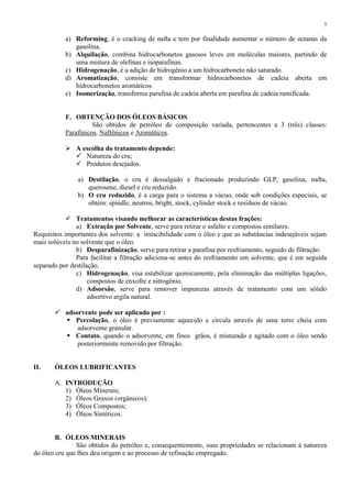 7

a) Reforming, é o cracking de nafta e tem por finalidade aumentar o número de octanas da
gasolina.
b) Alquilação, combina hidrocarbonetos gasosos leves em moléculas maiores, partindo de
uma mistura de olefinas e isoparafinas.
c) Hidrogenação, é a adição de hidrogênio a um hidrocarboneto não saturado.
d) Aromatização, consiste em transformar hidrocarbonetos de cadeia aberta em
hidrocarbonetos aromáticos.
e) Isomerização, transforma parafina de cadeia aberta em parafina de cadeia ramificada.

F. OBTENÇÃO DOS ÓLEOS BÁSICOS
São obtidos de petróleo de composição variada, pertencentes a 3 (três) classes:
Parafínicos, Naftênicos e Aromáticos.
 A escolha do tratamento depende:
 Natureza do cru;
 Produtos desejados.
a) Destilação, o cru é dessalgado e fracionado produzindo GLP, gasolina, nafta,
querosene, diesel e cru reduzido.
b) O cru reduzido, é a carga para o sistema a vácuo, onde sob condições especiais, se
obtém: spindle, neutros, bright, stock, cylinder stock e resíduos de vácuo.
 Tratamentos visando melhorar as características destas frações:
a) Extração por Solvente, serve para retirar o asfalto e compostos similares.
Requisitos importantes dos solvente: a imiscibilidade com o óleo e que as substâncias indesejáveis sejam
mais solúveis no solvente que o óleo.
b) Desparafinização, serve para retirar a parafina por resfriamento, seguido de filtração.
Para facilitar a filtração adiciona-se antes do resfriamento um solvente, que é em seguida
separado por destilação.
c) Hidrogenação, visa estabilizar quimicamente, pela eliminação das múltiplas ligações,
compostos de enxofre e nitrogênio.
d) Adsorsão, serve para remover impurezas através de tratamento com um sólido
adsortivo argila natural.
 adsorvente pode ser aplicado por :
 Percolação, o óleo é previamente aquecido e circula através de uma torre cheia com
adsorvente granular.
 Contato, quando o adsorvente, em finos grãos, é misturado e agitado com o óleo sendo
posteriormente removido por filtração.

II.

ÓLEOS LUBRIFICANTES
A. INTRODUÇÃO
1) Óleos Minerais;
2) Óleos Graxos (orgânicos);
3) Óleos Compostos;
4) Óleos Sintéticos.

B. ÓLEOS MINERAIS
São obtidos do petróleo e, consequentemente, suas propriedades se relacionam à natureza
do óleo cru que lhes deu origem e ao processo de refinação empregado.

 