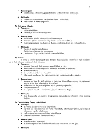 9

 Desvantagens
 tem tendência a hidrolisar, podendo formar ácidos fosfóricos corrosivos.
 Utilização
 fluidos hidráulicos onde a resistência ao calor é importante;
 lubrificantes de baixa temperatura.
3) Ésteres de Silicatos
 Vantagens
 baixa volatilidade;
 boa relação viscosidade-temperatura.
 Desvantagens
 Estabilidade térmica e hidrolítica deixam a desejar;
 formam depósitos abrasivos a temperaturas superiores a 200°C;
 na presença de água, os silicatos se decompõem formando um gel e sílica abrasiva.
 Utilização
 fluidos de transferência de calor;
 fluidos hidráulicos de alta temperatura;
 constituintes de graxas especiais de baixa volatilidade.
4) Silicone
O nome de silicone é empregado para designar fluidos que são polímeros de metil-siloxano,
ou de fenil-siloxano ou de metil-fenil-siloxano.
 Vantagens
 aumento do teor de fenil, aumenta a estabilidade ao calor;
 a relação viscosidade-temperatura é superior a de todos os sintéticos;
 baixa volatilidade;
 boa estabilidade térmica e hidrolítica;
 lubrificante similar aos dos óleos minerais para cargas moderadas e médias.
 Desvantagens
 aumento do teor de fenil, diminui o Índice de Viscosidade, embora permanecendo
sempre acima do nível dos óleos de petróleo;
 varia muito em função dos tipos de metais, para cargas pesadas;
 custo muito elevado;
 oxidação em elevadas temperaturas, provoca a formação de gel.
 Utilização
 bom desempenho em munhões de aço contra mancais de zinco, bronze, nylon, cromo e
cádmio.
5) Compostos de Ésteres de Poliglicol
 Vantagens
 excelente relação viscosidade-temperatura;
 superam os óleos minerais em baixa volatilidade, estabilidade térmica, resistência à
inflamação e poder lubrificante;
 podem ser melhorados por aditivos antioxidantes;
 produtos da oxidação, não formam borra.
 Desvantagens
 baixa resistência à oxidação;
 existem compostos em diferentes viscosidades, solúveis ou não em água.
 Utilização

 
