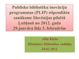 Publisko bibliotēku inovāciju
programmas (PLIP) stipendiātu
  sanāksme Slovēnijas pilsētā
     Ļubļanā no 2012. gada
  29.janvāra līdz 3. februārim

                  Alita Kluša
         Klintaines bibliotēkas vadītāja
                  20.02.2012.
 