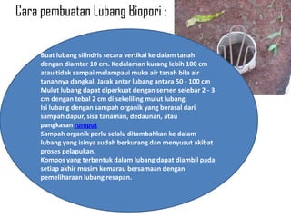 Cara pembuatan Lubang Biopori :

     Buat lubang silindris secara vertikal ke dalam tanah
     dengan diamter 10 cm. Kedalaman kurang lebih 100 cm
     atau tidak sampai melampaui muka air tanah bila air
     tanahnya dangkal. Jarak antar lubang antara 50 - 100 cm
     Mulut lubang dapat diperkuat dengan semen selebar 2 - 3
     cm dengan tebal 2 cm di sekeliling mulut lubang.
     Isi lubang dengan sampah organik yang berasal dari
     sampah dapur, sisa tanaman, dedaunan, atau
     pangkasan rumput
     Sampah organik perlu selalu ditambahkan ke dalam
     lubang yang isinya sudah berkurang dan menyusut akibat
     proses pelapukan.
     Kompos yang terbentuk dalam lubang dapat diambil pada
     setiap akhir musim kemarau bersamaan dengan
     pemeliharaan lubang resapan.
 