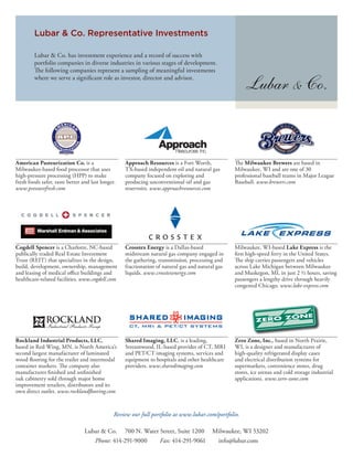 Lubar & Co. Representative Investments

         Lubar & Co. has investment experience and a record of success with
         portfolio companies in diverse industries in various stages of development.
           e following companies represent a sampling of meaningful investments
         where we serve a signi cant role as investor, director and advisor.




American Pasteurization Co. is a                   Approach Resources is a Fort Worth,              e Milwaukee Brewers are based in
Milwaukee-based food processor that uses           TX-based independent oil and natural gas       Milwaukee, WI and are one of 30
high-pressure processing (HPP) to make             company focused on exploring and               professional baseball teams in Major League
fresh foods safer, taste better and last longer.   producing unconventional oil and gas           Baseball. www.brewers.com
www.pressurefresh.com                              reservoirs. www.approachresources.com




Cogdell Spencer is a Charlotte, NC-based           Crosstex Energy is a Dallas-based              Milwaukee, WI-based Lake Express is the
publically traded Real Estate Investment           midstream natural gas company engaged in        rst high-speed ferry in the United States.
Trust (REIT) that specializes in the design,       the gathering, transmission, processing and       e ship carries passengers and vehicles
build, development, ownership, management          fractionation of natural gas and natural gas   across Lake Michigan between Milwaukee
and leasing of medical o ce buildings and          liquids. www.crosstexenergy.com                and Muskegon, MI, in just 2 ½ hours, saving
healthcare-related facilities. www.cogdell.com                                                    passengers a lengthy drive through heavily
                                                                                                  congested Chicago. www.lake-express.com




Rockland Industrial Products, LLC,                 Shared Imaging, LLC, is a leading,             Zero Zone, Inc., based in North Prairie,
based in Red Wing, MN, is North America’s          Streamwood, IL-based provider of CT, MRI       WI, is a designer and manufacturer of
second largest manufacturer of laminated           and PET/CT imaging systems, services and       high-quality refrigerated display cases
wood ooring for the trailer and intermodal         equipment to hospitals and other healthcare    and electrical distribution systems for
container markets. e company also                  providers. www.sharedimaging.com               supermarkets, convenience stores, drug
manufactures nished and un nished                                                                 stores, ice arenas and cold storage industrial
oak cabinetry sold through major home                                                             applications. www.zero-zone.com
improvement retailers, distributors and its
own direct outlet. www.rockland ooring.com



                                               Review our full portfolio at www.lubar.com/portfolio.

                                 Lubar & Co. 700 N. Water Street, Suite 1200             Milwaukee, WI 53202
                                    Phone: 414-291-9000   Fax: 414-291-9061               info@lubar.com
 