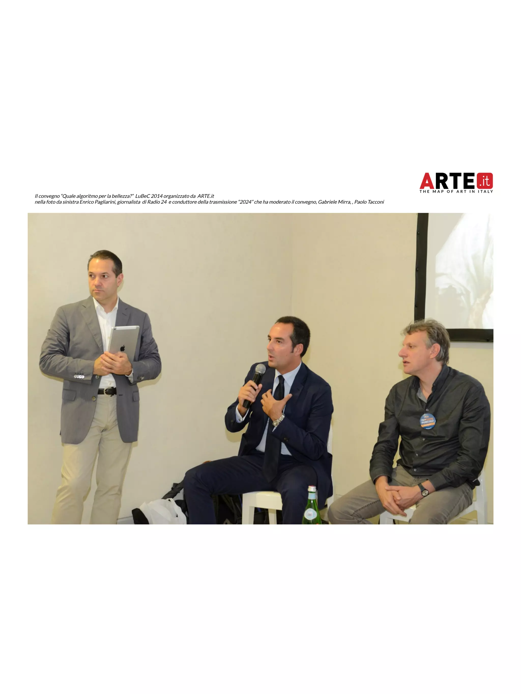 Il convegno “Quale algoritmo per la bellezza?” LuBeC 2014 organizzato da ARTE.it 
nella foto da sinistra Enrico Pagliarini, giornalista di Radio 24 e conduttore della trasmissione “2024” che ha moderato il convegno, Gabriele Mirra, , Paolo Tacconi 
 