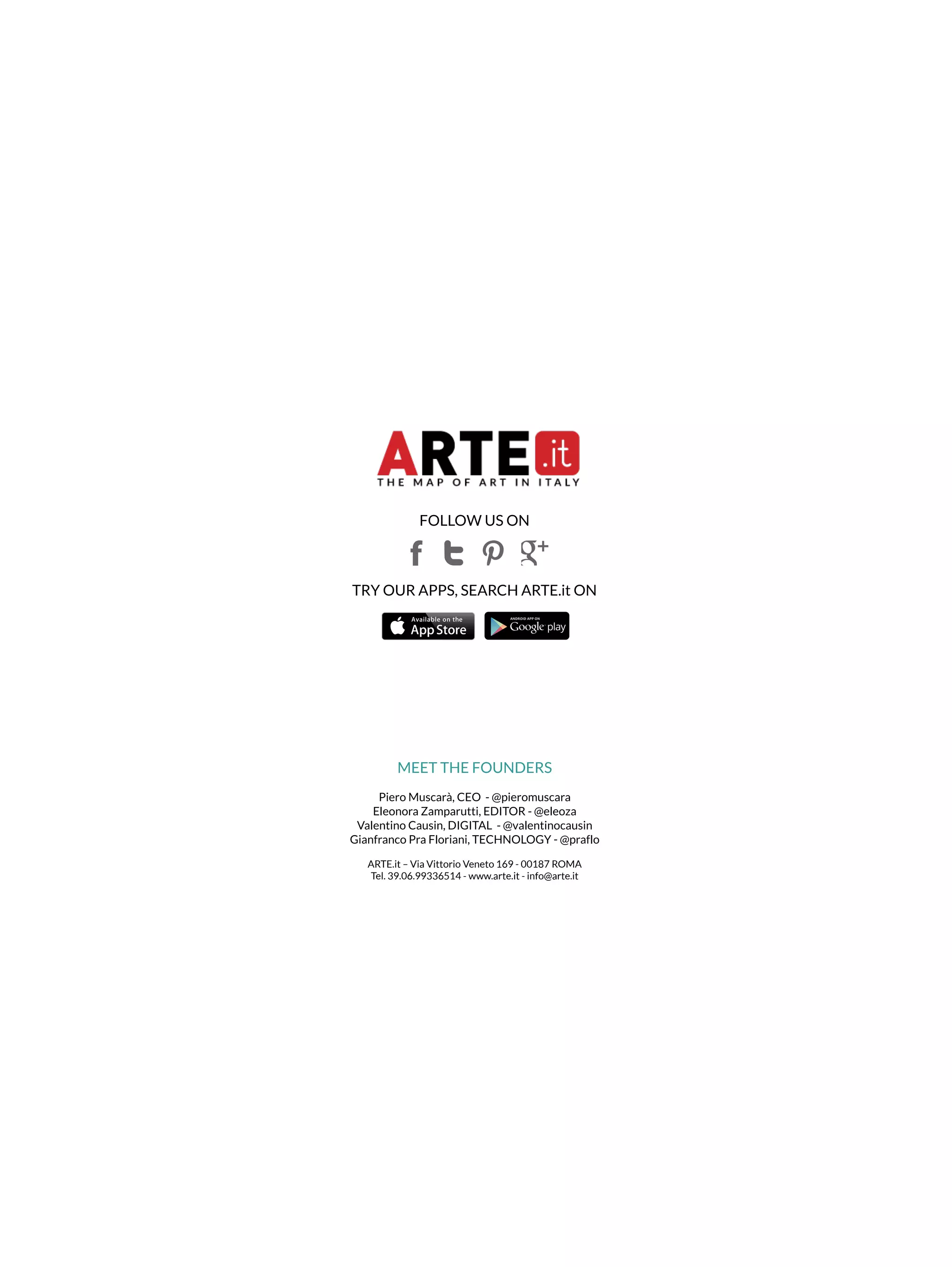 FOLLOW US ON 
TRY OUR APPS, SEARCH ARTE.it ON 
MEET THE FOUNDERS 
Piero Muscarà, CEO - @pieromuscara 
Eleonora Zamparutti, EDITOR - @eleoza 
Valentino Causin, DIGITAL - @valentinocausin 
Gianfranco Pra Floriani, TECHNOLOGY - @praflo 
ARTE.it – Via Vittorio Veneto 169 - 00187 ROMA 
Tel. 39.06.99336514 - www.arte.it - info@arte.it 
