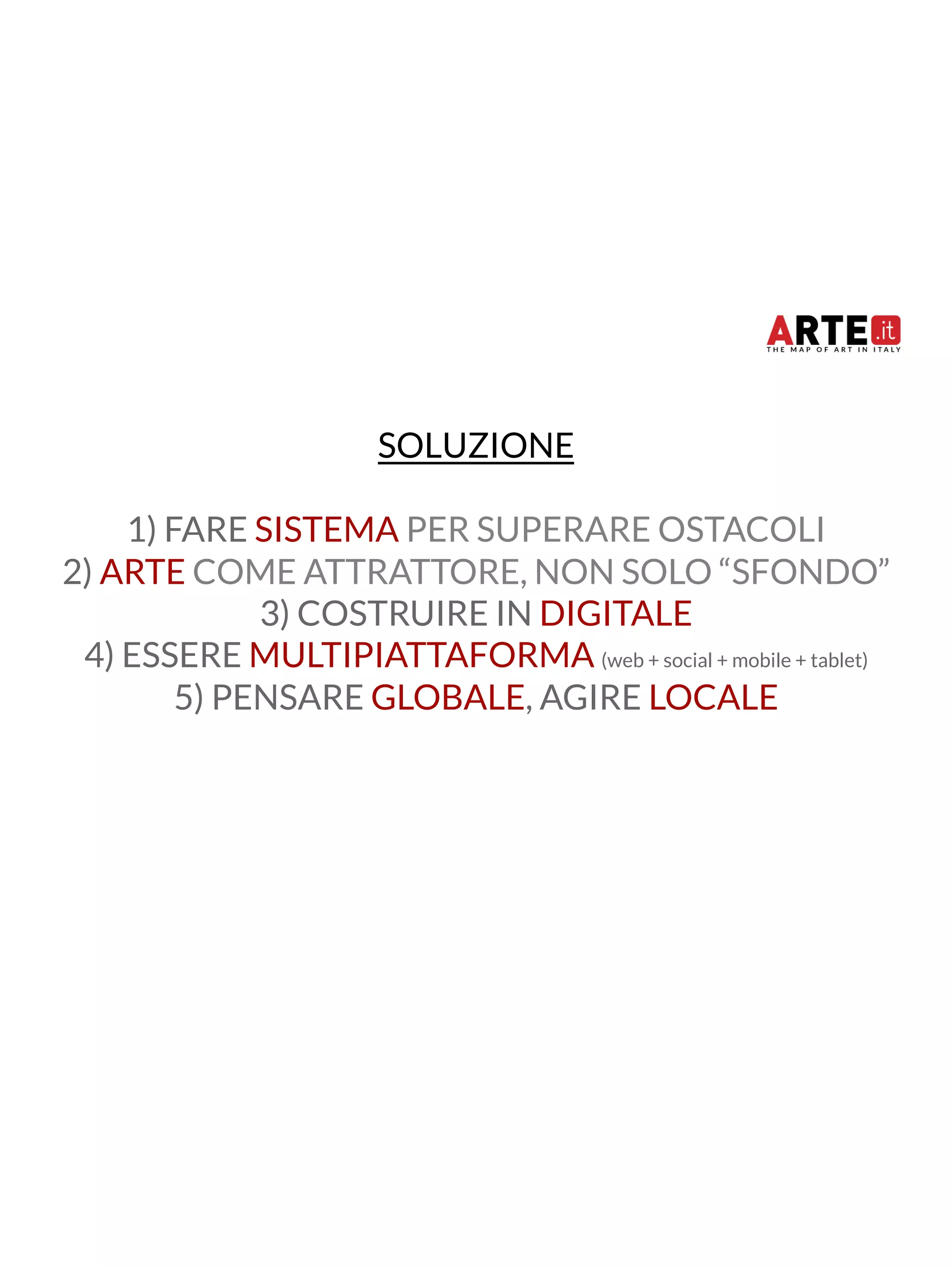 SOLUZIONE 
1) FARE SISTEMA PER SUPERARE OSTACOLI 
2) ARTE COME ATTRATTORE, NON SOLO “SFONDO” 
3) COSTRUIRE IN DIGITALE 
4) ESSERE MULTIPIATTAFORMA (web + social + mobile + tablet) 
5) PENSARE GLOBALE, AGIRE LOCALE 
 