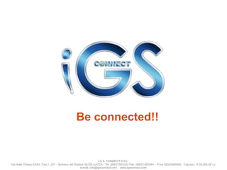 Be connected!!

I.G.S. CONNECT S.R.L.
Via della Chiesa XXXII, Trav.1, 231 - Sorbano del Giudice 55100 LUCCA - Tel: 0583/1553333 Fax: 0583/1553344 - P.Iva 02025080462 Cap.soc. € 20.000,00 i.v.
e-mail: info@igsconnect.com www.igsconnect.com

 