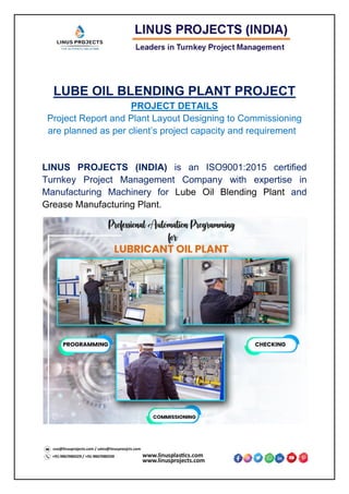 LUBE OIL BLENDING PLANT PROJECT
PROJECT DETAILS
Project Report and Plant Layout Designing to Commissioning
are planned as per client’s project capacity and requirement
LINUS PROJECTS (INDIA) is an ISO9001:2015 certified
Turnkey Project Management Company with expertise in
Manufacturing Machinery for Lube Oil Blending Plant and
Grease Manufacturing Plant.
 