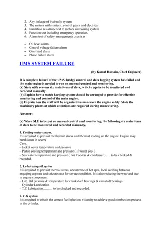 2. Any leakage of hydraulic system
3. The motors with starters , control gears and electrical
4. Insulation resistance test to motors and wiring system
5. Function test including emergency operation.
6. Alarm test of safety arrangements , such as
 Oil level alarm
 Control voltage failure alarm
 Over load alarm
 Phase failure alarm
UMS SYSTEM FAILURE
(By Kamal Hossain, Chief Engineer)
It is complete failure of the UMS, bridge control and data logging system has failed and
the main engine is needed to run on manual control and monitoring.
(a) State with reasons six main items of data, which require to be monitored and
recorded manually.
(b) Explain how a watch keeping system should be arranged to provide for effective
monitoring and control of the main engine.
(c) Explain how the staff will be organized to maneuver the engine safely. State the
machinery plants at which attentions are required during maneuvering.
Answer:
(a) When M.E to be put on manual control and monitoring, the following six main items
of data to be monitored and recorded manually.
1. Cooling water system.
It is required to prevent the thermal stress and thermal loading on the engine. Engine may
breakdown in severe
Case.
– Jacket water temperature and pressure
– Piston cooling temperature and pressure ( If water cool )
– Sea water temperature and pressure ( For Coolers & condenser ) …. to be checked &
recorded.
2. Lubricating oil system
It is required to prevent thermal stress, occurrence of hot spot, local welding between
engaging aspirate and seizure case for severe condition. It is also reducing the wear and tear
in engine component .
– Lub. Oil pressure & temperature for crankshaft bearings & camshaft bearings
– Cylinder Lubrication
– T.C Lubrication……… to be checked and recorded.
3. F.O system
It is required to obtain the correct fuel injection viscosity to achieve good combustion process
in the cylinder.
 