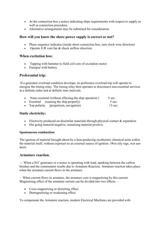  At the connection box a notice indicating ships requirements with respect to supply as
well as connection procedure.
 Alternative arrangements may be submitted for consideration.
How will you know the shore power supply is correct or not?
 Phase sequence indicator.(inside shore connection box, turn clock wise direction)
 Operate E/R vent fan & check airflow direction.
When excitation loss:
 Tapping with hammer to field coil core of excitation motor.
 Energise with battery.
Preferential trip:
If a generator overload condition develops, its preference overload trip will operate to
energise the timing relay. The timing relay then operates to disconnect non-essential services
in a definite order and at definite time intervals.
 None essential (without effecting the ship operation.) 5 sec:
 Essential (running the ship properly) 5 sec:
 Top polarity (propulsion, navigation) 15 sec:
Static electricity:
 Electricity produced on dissimilar materials through physical contact & separation
 Out going material negative, remaining material positive.
Spontaneous combustion:
The ignition of material brought about by a heat producing exothermic chemical actin within
the material itself, without exposure to an external source of ignition. (Wet oily rags, wet saw
dust)
Armature reaction.
– When a D.C generator or a motor is operating with load, sparking between the carbon
brushes and the commutator results due to Armature Reaction. Armature reaction takes place
when the armature current flows in the armature.
– When current flows in armature, the armature core is magnetising by this current.
Magnetising effect of the armature current can be divided into two effects: –
 Cross magnetising or distorting effect.
 Demagnetising or weakening effect.
To compensate the Armature reaction, modern Electrical Machines are provided with
 