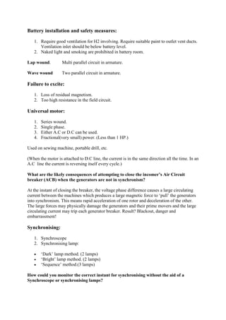 Battery installation and safety measures:
1. Require good ventilation for H2 involving. Require suitable paint to outlet vent ducts.
Ventilation inlet should be below battery level.
2. Naked light and smoking are prohibited in battery room.
Lap wound. Multi parallel circuit in armature.
Wave wound Two parallel circuit in armature.
Failure to excite:
1. Loss of residual magnetism.
2. Too high resistance in the field circuit.
Universal motor:
1. Series wound.
2. Single phase.
3. Either A.C or D.C can be used.
4. Fractional(very small) power. (Less than 1 HP.)
Used on sewing machine, portable drill, etc.
(When the motor is attached to D.C line, the current is in the same direction all the time. In an
A.C line the current is reversing itself every cycle.)
What are the likely consequences of attempting to close the incomer’s Air Circuit
breaker (ACB) when the generators are not in synchronism?
At the instant of closing the breaker, the voltage phase difference causes a large circulating
current between the machines which produces a large magnetic force to ‘pull’ the generators
into synchronism. This means rapid acceleration of one rotor and deceleration of the other.
The large forces may physically damage the generators and their prime movers and the large
circulating current may trip each generator breaker. Result? Blackout, danger and
embarrassment!
Synchronising:
1. Synchroscope
2. Synchronising lamp:
 ‘Dark’ lamp method. (2 lamps)
 ‘Bright’ lamp method. (2 lamps)
 ‘Sequence’ method.(3 lamps)
How could you monitor the correct instant for synchronising without the aid of a
Synchroscope or synchronising lamps?
 