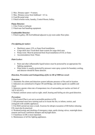 2. Max. Distance apart = 9 meters.
3. Max. Distance away from bulkhead = 4.5 m.
4. Used Bi-metal strip.
5. Fitted in boiler room, laundry, Control Room, Galley.
Flame Detector:
1. Ultra Violet or infrared.
2. Fitted near fuel handling equipment.
Combustible Detector:
1. Fitted in galley, ER fwd bulkhead adjacent to p/p room under floor plate.
Fire fighting for tanker:
 Machinery space: CO₂ or foam fixed installation.
 Cargo deck area: Fixed deck foam system for cargo deck area.
 Pump room: Must be protected from fixed installation of CO₂ or foam.
 Accommodation front: Water.
Paint Locker:
 Paint and other inflammable liquid lockers must be protected by an appropriate fire
fighting equipment.
 Paint locker is usually protected by pressure water spray system for boundary cooling,
and detector should be flame detector.
Detection, Prevention and Extinguishing of fire in ER of 5000 ton vessel:
Detection:
1. Automatic fire alarm and detection system indicates presence of fire and its location.
2. Indicators are centralised in Engine CR and Bridge, and alarm signals are audible and
visual.
3. Detectors operate when rate of temperature rise of surrounding air reaches set limit of
145°F (62.8°C).
4. Human common senses such as sight, smell, hearing and feeling are also good detection.
Prevention:
1. Fire Control Plan is set out in accessible position in CR.
2. ER personnel must have training such as to locate the fire, to inform, restrict, and
extinguish with suitable appliances.
3. Fire Drill carried out once a week. Exercise for abrupt evacuation of ER before releasing
CO₂ must also be practised.
4. Weekend testing and checking of emergency stops, quick closing valves, watertight doors
(remote and local) ventilation dampers and skylight doors.
5. Cleanliness in ER is most important.
6. Maintenance of all fire fighting appliances.
 