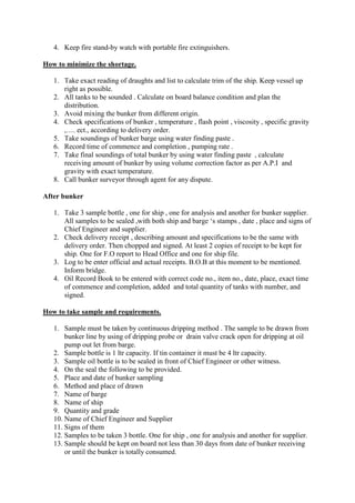 4. Keep fire stand-by watch with portable fire extinguishers.
How to minimize the shortage.
1. Take exact reading of draughts and list to calculate trim of the ship. Keep vessel up
right as possible.
2. All tanks to be sounded . Calculate on board balance condition and plan the
distribution.
3. Avoid mixing the bunker from different origin.
4. Check specifications of bunker , temperature , flash point , viscosity , specific gravity
,…. ect., according to delivery order.
5. Take soundings of bunker barge using water finding paste .
6. Record time of commence and completion , pumping rate .
7. Take final soundings of total bunker by using water finding paste , calculate
receiving amount of bunker by using volume correction factor as per A.P.I and
gravity with exact temperature.
8. Call bunker surveyor through agent for any dispute.
After bunker
1. Take 3 sample bottle , one for ship , one for analysis and another for bunker supplier.
All samples to be sealed ,with both ship and barge ‘s stamps , date , place and signs of
Chief Engineer and supplier.
2. Check delivery receipt , describing amount and specifications to be the same with
delivery order. Then chopped and signed. At least 2 copies of receipt to be kept for
ship. One for F.O report to Head Office and one for ship file.
3. Log to be enter official and actual receipts. B.O.B at this moment to be mentioned.
Inform bridge.
4. Oil Record Book to be entered with correct code no., item no., date, place, exact time
of commence and completion, added and total quantity of tanks with number, and
signed.
How to take sample and requirements.
1. Sample must be taken by continuous dripping method . The sample to be drawn from
bunker line by using of dripping probe or drain valve crack open for dripping at oil
pump out let from barge.
2. Sample bottle is 1 ltr capacity. If tin container it must be 4 ltr capacity.
3. Sample oil bottle is to be sealed in front of Chief Engineer or other witness.
4. On the seal the following to be provided.
5. Place and date of bunker sampling
6. Method and place of drawn
7. Name of barge
8. Name of ship
9. Quantity and grade
10. Name of Chief Engineer and Supplier
11. Signs of them
12. Samples to be taken 3 bottle. One for ship , one for analysis and another for supplier.
13. Sample should be kept on board not less than 30 days from date of bunker receiving
or until the bunker is totally consumed.
 