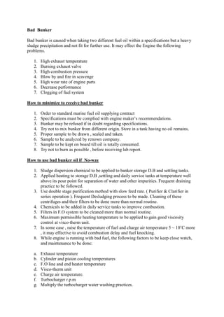 Bad Bunker
Bad bunker is caused when taking two different fuel oil within a specifications but a heavy
sludge precipitation and not fit for further use. It may effect the Engine the following
problems.
1. High exhaust temperature
2. Burning exhaust valve
3. High combustion pressure
4. Blow by and fire in scavenge
5. High wear rate of engine parts
6. Decrease performance
7. Clogging of fuel system
How to minimize to receive bad bunker
1. Order to standard marine fuel oil supplying contract
2. Specifications must be complied with engine maker’s recommendations.
3. Bunker may be refused if in doubt regarding specifications.
4. Try not to mix bunker from different origin. Store in a tank having no oil remains.
5. Proper sample to be drawn , sealed and taken.
6. Sample to be analyzed by renown company.
7. Sample to be kept on board till oil is totally consumed.
8. Try not to burn as possible , before receiving lab report.
How to use bad bunker oil if No-way
1. Sludge dispersion chemical to be applied to banker storage D.B and settling tanks.
2. Applied heating to storage D.B ,settling and daily service tanks at temperature well
above its pour point for separation of water and other impurities. Frequent draining
practice to be followed.
3. Use double stage purification method with slow feed rate. ( Purifier & Clarifier in
series operation ). Frequent Desludging process to be made. Cleaning of these
centrifuges and their filters to be done more than normal routine.
4. Chemicals to be added in daily service tanks to improve combustion.
5. Filters in F.O system to be cleaned more than normal routine.
6. Maximum permissible heating temperature to be applied to gain good viscosity
control at visco-therm unit.
7. In some case , raise the temperature of fuel and charge air temperature 5 ~ 10’C more
, it may effective to avoid combustion delay and fuel knocking.
8. While engine is running with bad fuel, the following factors to be keep close watch,
and maintenance to be done:
a. Exhaust temperature
b. Cylinder and piston cooling temperatures
c. F.O line and end heater temperature
d. Visco-therm unit
e. Charge air temperature.
f. Turbocharger r.p.m
g. Multiply the turbocharger water washing practices.
 