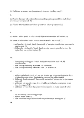 (b) Explain the advantages and disadvantages it possesses over Ram type.(3)
8.
(a) Describe the major rules and regulations regarding steering gear and how single failure
criteria rule is implemented. (8)
(b) State the difference between ‘follow up’ and ‘non follow up’ operation.(2)
9.
(a) Sketch a ward-Leonard all electrical steering system and explain how it works.(8)
(b) In case of unintentional rudder movement due to weather is corrected (2)
10. a) Describe with simple sketch, the principle of operation of axial piston pump used in
steering gear. (5)
11. b) Describe with the aid of simple sketch, how the pump is controlled to move the
rudder from one position to other. (5)
11.
1. a) Regarding steering gear what are the regulations extracts from SOLAS
convention?(4)
2. b) What do you mean by “FOLLOW UP” system?(3)
3. c) What do you mean by “NON-FOLLOW UP” system?(3)
12.
1. a) Sketch a hydraulic circuit of a two ram steering gear system mentioning the shock
relief and direction of flow for clockwise rotation of the rudder stock.(4)
2. b) Explain the advantages of “Rapson slide mechanism” incorporated in steering gear
system.(2)
3. c) Explain why excessive wear down of rudder carrier bearing is dangerous in ram
type steering gear? (2)
4. d) Explain how shocks to the system from wave action on rudder are absolved?(2)
13.
1. a) Draw a rotary vane steering gear? (4)
2. b) How does it work?(4)
3. c) Write one advantage and one disadvantage of ram type steering gear. (2)
14.
 