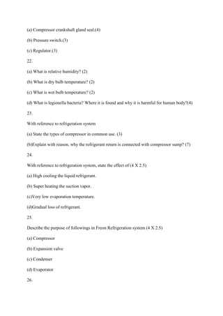 (a) Compressor crankshaft gland seal.(4)
(b) Pressure switch.(3)
(c) Regulator.(3)
22.
(a) What is relative humidity? (2)
(b) What is dry bulb temperature? (2)
(c) What is wet bulb temperature? (2)
(d) What is legionella bacteria? Where it is found and why it is harmful for human body?(4)
23.
With reference to refrigeration system
(a) State the types of compressor in common use. (3)
(b)Explain with reason, why the refrigerant return is connected with compressor sump? (7)
24.
With reference to refrigeration system, state the effect of (4 X 2.5)
(a) High cooling the liquid refrigerant.
(b) Super heating the suction vapor.
(c)Very low evaporation temperature.
(d)Gradual loss of refrigerant.
25.
Describe the purpose of followings in Freon Refrigeration system (4 X 2.5)
(a) Compressor
(b) Expansion valve
(c) Condenser
(d) Evaporator
26.
 