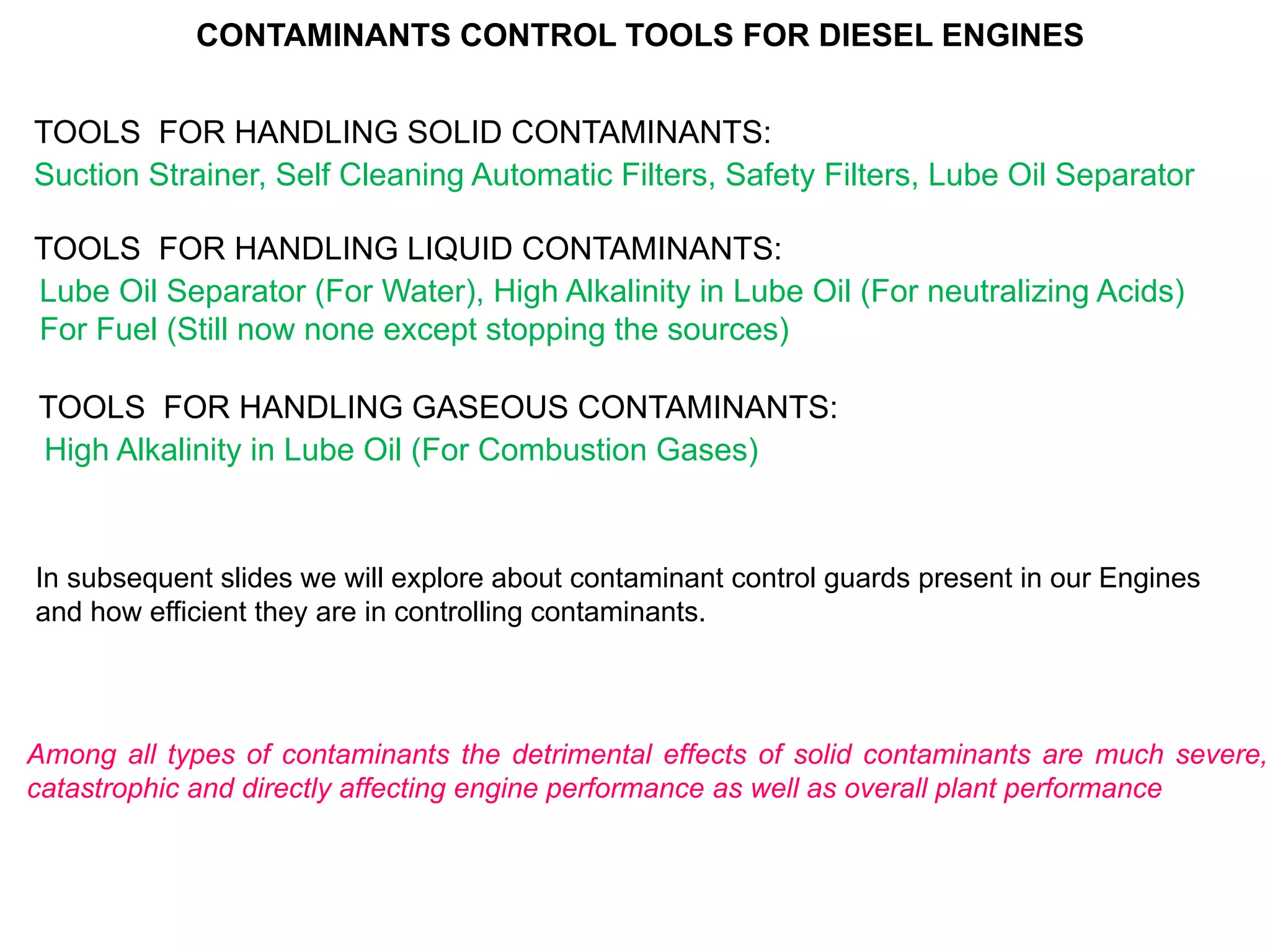 CONTAMINANTS CONTROL TOOLS FOR DIESEL ENGINES
TOOLS FOR HANDLING SOLID CONTAMINANTS:
Suction Strainer, Self Cleaning Automatic Filters, Safety Filters, Lube Oil Separator
TOOLS FOR HANDLING LIQUID CONTAMINANTS:
Lube Oil Separator (For Water), High Alkalinity in Lube Oil (For neutralizing Acids)
For Fuel (Still now none except stopping the sources)
TOOLS FOR HANDLING GASEOUS CONTAMINANTS:
High Alkalinity in Lube Oil (For Combustion Gases)
In subsequent slides we will explore about contaminant control guards present in our Engines
and how efficient they are in controlling contaminants.
Among all types of contaminants the detrimental effects of solid contaminants are much severe,
catastrophic and directly affecting engine performance as well as overall plant performance
 