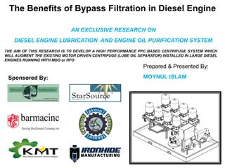 The Benefits of Bypass Filtration in Diesel Engine
AN EXCLUSIVE RESEARCH ON
DIESEL ENGINE LUBRICATION AND ENGINE OIL PURIFICATION SYSTEM
THE AIM OF THIS RESEARCH IS TO DEVELOP A HIGH PERFORMANCE PPC BASED CENTRIFUGE SYSTEM WHICH
WILL AUGMENT THE EXISTING MOTOR DRIVEN CENTRIFUGE (LUBE OIL SEPARATOR) INSTALLED IN LARGE DIESEL
ENGINES RUNNING WITH MDO or HFO
Prepared & Presented By:
MOYNUL ISLAMSponsored By:
 