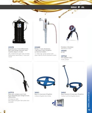 HUILE

222602

Ensemble pour l’huile différentielle
(60 L) avec pompe manuelle, base
roulante, boyau 6’ et valve
60 L mobile kit for gear lube includes:
hand pump, swivel base, 6’ hose and
nozzle

Pompe 1:1 avec distribution
« tap à bière » pour 45 gallons
ou réservoirs établis
1:1 “beer-tap” pump system with
down-tube for drums and bench tanks

247713

34041

Valve sans compteur pour huile
Aussi disponible pour antigel et huile
différentielle
Oil dispense valve
Anti-freeze and gear lube valves also
available

Compteur mécanique
Mechanical meter

253601
0-10 L

207742

Pré-réglable 0-60 L
0-60 L preset

Base à 4 roues pour 45 gallons
4 wheel 45 gallon drum dolly

34042

Base roulante à 3 roues pour 45 gallons
3 wheel cart for 45 gallon drums

WWW.LUBEQUIP.CA

225378

OIL

13

 