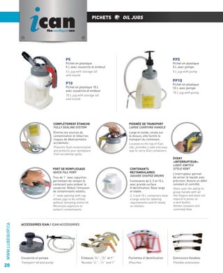 ican

PICHETS

OIL JUGS

the intelligent can

P5

PP5

Pichet en plastique
5 L avec couvercle et embout
5 L jug with storage lid
and nozzle

Pichet en plastique
5 L avec pompe
5 L jug with pump

PP10

P10

Pichet en plastique
10 L avec pompe
10 L jug with pump

Pichet en plastique 10 L
avec couvercle et embout
10 L jug with storage lid
and nozzle

COMPLÈTEMENT ÉTANCHE
FULLY SEALING SYSTEM

POIGNÉE DE TRANSPORT
LARGE CARRYING HANDLE

Élimine les sources de
contamination et réduit les
risques de déversements
accidentels.
Prevents ﬂuid contamination
and protects your workplace
from accidental spills.

Large et solide, située sur
le dessus, elle facilite le
transport du contenant.
Located on the top of ICan
lids, provides a safe and easy
way to carry ICan containers.

PORT DE REMPLISSAGE
QUICK FILL PORT

WWW.LUBEQUIP.CA

Trou de 1’’ avec capuchon
permettant de remplir le
contenant sans enlever le
couvercle. Réduit l’émission
de contaminants volatils.
1’’ wide opening with cap
allows jugs to be reﬁlled
without removing entire lid.
Minimizes exposure to
airborn contaminants.

20

CONTENANTS
RECTANGULAIRES
SQUARE SHAPED DRUMS
Contenants de 2, 5 et 10 L
avec grande surface
d’identiﬁcation. Base large
et stable.
2, 5 and 10 L containers have
a large area for labeling
requirements and ﬁt neatly
on shelves.

ÉVENT
«INTERRUPTEUR»
LIGHT-SWITCH
STYLE VENT
L’interrupteur permet
de verser le liquide avec
précision. Assure un débit
constant et contrôlé.
Gives user the ability to
grasp handle with all
ﬁve ﬁngers and does not
require to press on
a vent button.
Allows constant and
controled ﬂow.

ACCESSOIRES ICAN / ICAN ACCESSORIES

Couvercle et pompe
Transport lid and pump

Embouts 1/4’’ , 1/2’’ et 1’’
Nozzles 1/4’’ , 1/2’’ and 1’’

Pochettes d’identiﬁcation
IPouches

Extensions ﬂexibles
Flexible extensions

 