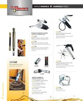 OUTILS MANUELS

PISTOLET À GRAISSE À LEVIER
LEVER TYPE GREASE GUN

LX1100

Modèle utilitaire, extension rigide
Utility model with rigid extension

HANDHELD TOOLS

LX1152

Pistolet à graisse de luxe avec
extension ﬂexible
Heavy duty pistol grease gun with
ﬂexible extension

LX1120

Modèle de luxe, extension rigide
Heavy duty model with rigid extension

LX1123

Modèle de luxe, extension ﬂexible
Heavy duty model with ﬂexible
extension

LX1161

LX1462
Outil régénérateur de joint
Grease joint rejuvenator

LX1400

LX1407

Pistolet à graisse à air avec tube
ajustable sur 360 degrés
Air operated pistol grease gun with
360 adjustable tube

WWW.LUBEQUIP.CA

LX1406

22

VARIÉTÉ D’EMBOUTS
VARIOUS GREASE TIPS
LX1400 4000PSI standard droit
Standard duty straight
LX1401 6000PSI HEX droit
Hex type straight
LX1406 Embout 360 degré
avec coupleur

360 Swivel coupler
LX1407 Embout à angle droit
Right angled coupler

LX1168

Porte-pistolet
Grease gun holder

 