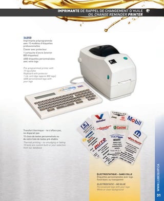 IMPRIMANTE DE RAPPEL DE CHANGEMENT D’HUILE
OIL CHANGE REMINDER PRINTER

34050

Imprimante préprogrammée
avec 15 modèles d’étiquettes
professionnelles
Clavier avec protecteur
1 cartouche d’encre (environ
800 étiquettes)
4000 étiquettes personnalisées
avec votre logo

Pre-programmed printer with
15 tag styles
Keyboard with protector
1 ink cartridge (approx 800 tags)
4000 personalised tags with
your logo

ÉLECTROSTATIQUE – SANS COLLE
Étiquettes personnalisées avec logo
Fond blanc ou transparent

ELECTROSTATIC – NO GLUE
Personalised tags with your logo
White or clear background

WWW.LUBEQUIP.CA

Transfert thermique – ne s’efface pas,
ne disparait pas
15 choix de textes personnalisés ou
de notre liste de textes pré-établis
Thermal printing – no smudging or fading
15 texts are custom built or your selection
from our database

31

 