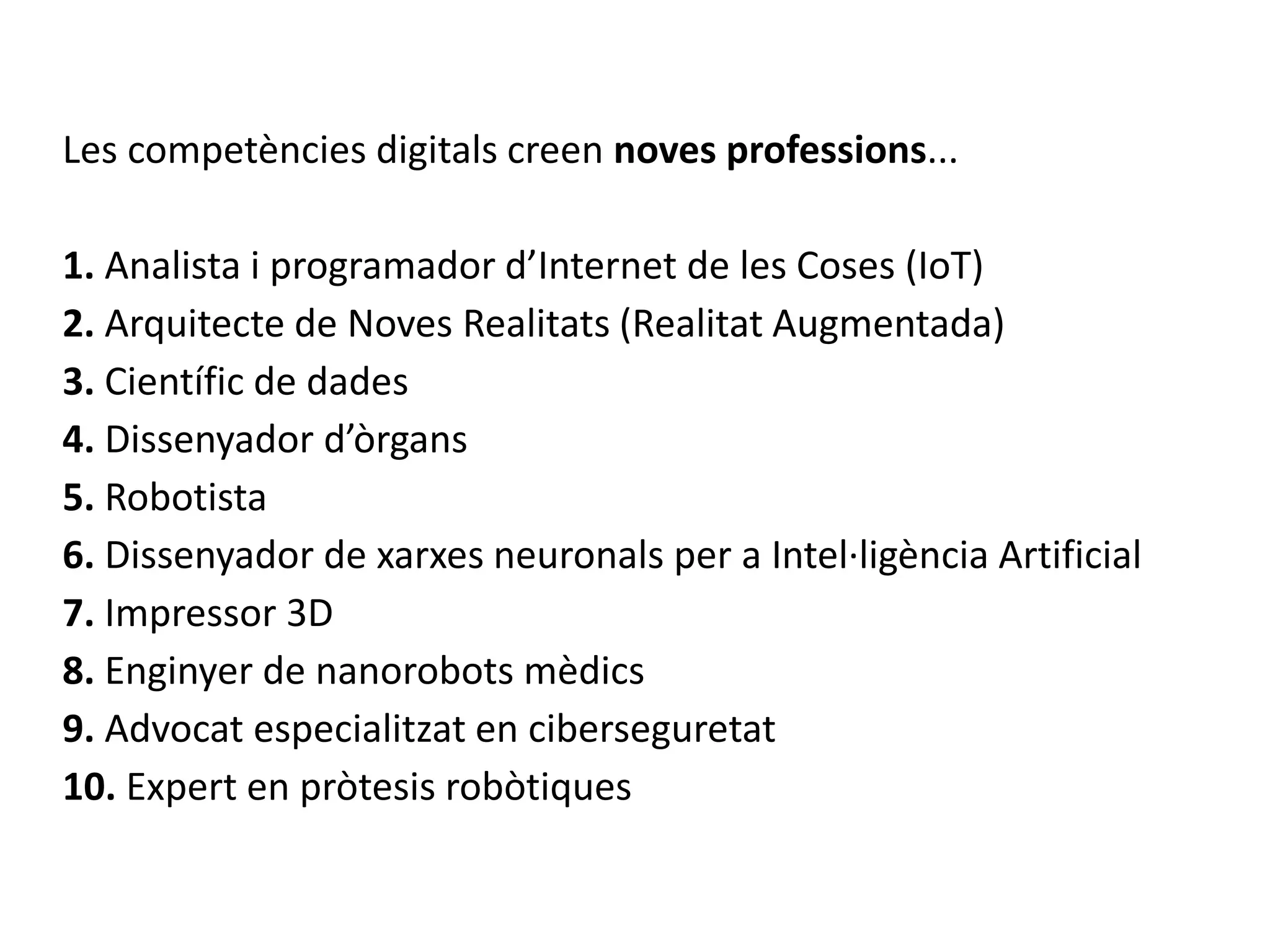 Les competències digitals creen noves professions...
1. Analista i programador d’Internet de les Coses (IoT)
2. Arquitecte de Noves Realitats (Realitat Augmentada)
3. Científic de dades
4. Dissenyador d’òrgans
5. Robotista
6. Dissenyador de xarxes neuronals per a Intel·ligència Artificial
7. Impressor 3D
8. Enginyer de nanorobots mèdics
9. Advocat especialitzat en ciberseguretat
10. Expert en pròtesis robòtiques
 