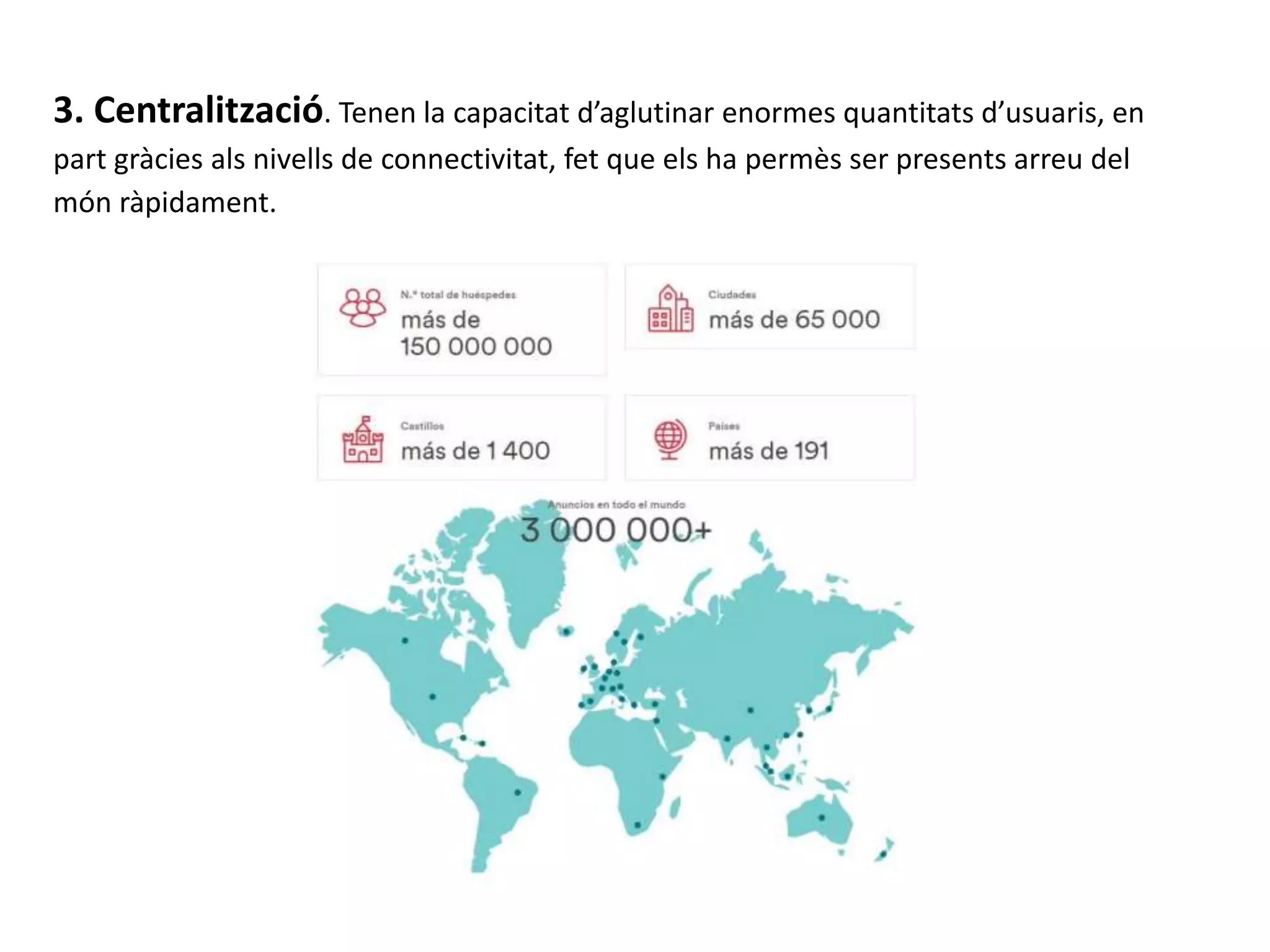 3. Centralització. Tenen la capacitat d’aglutinar enormes quantitats d’usuaris, en
part gràcies als nivells de connectivitat, fet que els ha permès ser presents arreu del
món ràpidament.
 