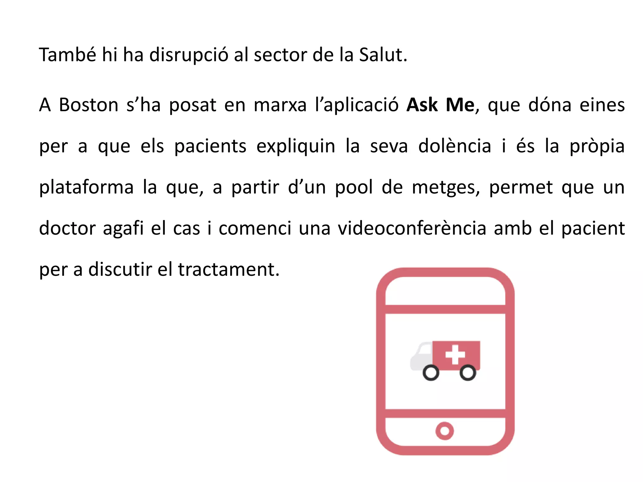 També hi ha disrupció al sector de la Salut.
A Boston s’ha posat en marxa l’aplicació Ask Me, que dóna eines
per a que els pacients expliquin la seva dolència i és la pròpia
plataforma la que, a partir d’un pool de metges, permet que un
doctor agafi el cas i comenci una videoconferència amb el pacient
per a discutir el tractament.
 