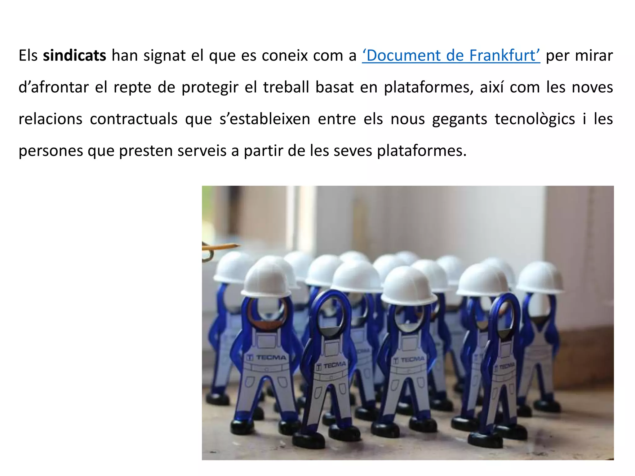 Els sindicats han signat el que es coneix com a ‘Document de Frankfurt’ per mirar
d’afrontar el repte de protegir el treball basat en plataformes, així com les noves
relacions contractuals que s’estableixen entre els nous gegants tecnològics i les
persones que presten serveis a partir de les seves plataformes.
 
