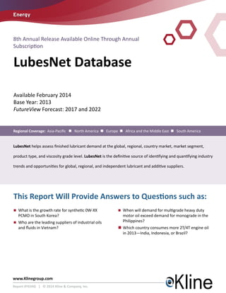 Energy

8th Annual Release Available Online Through Annual
Subscription

LubesNet Database
Available February 2014
Base Year: 2013
FutureView Forecast: 2017 and 2022

Regional Coverage: Asia-Pacific n North America n Europe n Africa and the Middle East n South America

LubesNet helps assess finished lubricant demand at the global, regional, country market, market segment,
product type, and viscosity grade level. LubesNet is the definitive source of identifying and quantifying industry
trends and opportunities for global, regional, and independent lubricant and additive suppliers.

This Report Will Provide Answers to Questions such as:
n	
What is the growth rate for synthetic 0W-XX

PCMO in South Korea?

n	
Who are the leading suppliers of industrial oils

and fluids in Vietnam?

www.Klinegroup.com
Report #Y634G | © 2014 Kline & Company, Inc.

n	
When will demand for multigrade heavy duty

motor oil exceed demand for monograde in the
Philippines?

n	
Which country consumes more 2T/4T engine oil
in 2013—India, Indonesia, or Brazil?

 