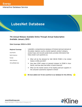 Energy
Interactive Database Service




            LubesNet Database


          7th Annual Release Available Online Through Annual Subscription
          Available January 2013

          Data Coverage: 2004 to 2012


          Regional Coverage             LubesNet, a comprehensive database of finished lubricant demand at
                                        the global, regional, country, market segment, product category,
          Asia-Pacific                  product type, and viscosity grade levels, provides information that
          North America                 helps answer such questions as:

          Europe
                                            What will be the demand for SAE 0W-XX PCMO in the United
          South America
                                            States in 2016 and 2021?
          Africa/Middle East                How does 2T/4T engine oil demand compare to PCMO in Asia-
                                            Pacific, and how does that differ in South America?
                                            What are the market shares of the leading lubricant suppliers in
                                            the consumer automotive segment in China?


                                       We have added over 13 new countries to our database for this offering




  www.KlineGroup.com
  Report #Y634F | © 2012 Kline & Company, Inc.
 