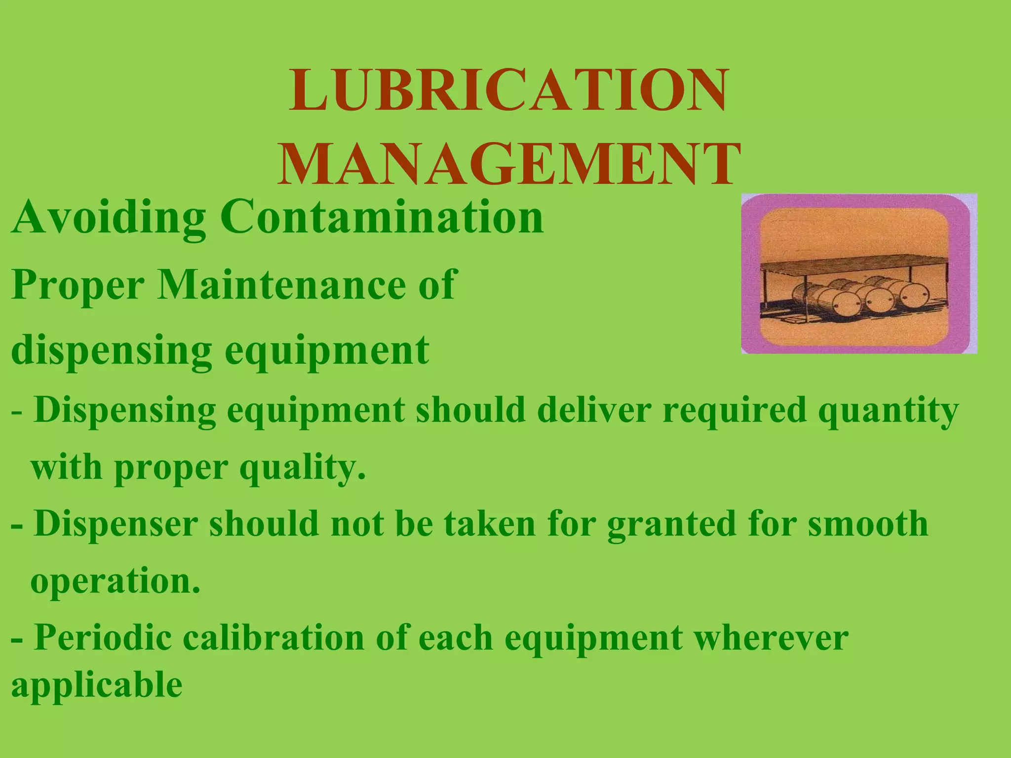 LUBRICATION
MANAGEMENT

Avoiding Contamination
Proper Maintenance of
dispensing equipment

- Dispensing equipment should deliver required quantity
with proper quality.
- Dispenser should not be taken for granted for smooth
operation.
- Periodic calibration of each equipment wherever
applicable

 