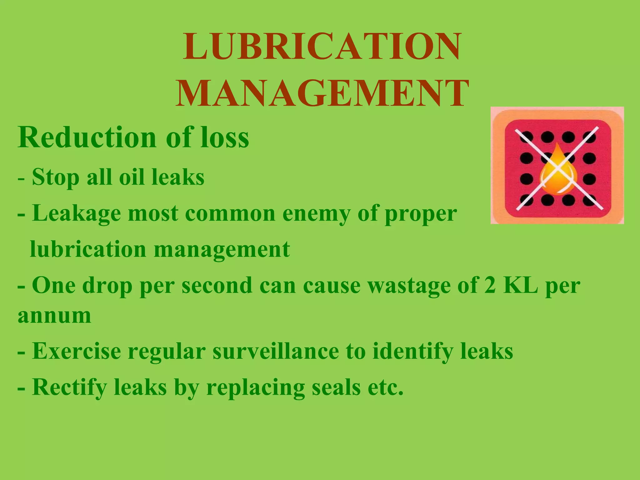 LUBRICATION
MANAGEMENT
Reduction of loss
- Stop all oil leaks
- Leakage most common enemy of proper
lubrication management
- One drop per second can cause wastage of 2 KL per
annum
- Exercise regular surveillance to identify leaks
- Rectify leaks by replacing seals etc.

 