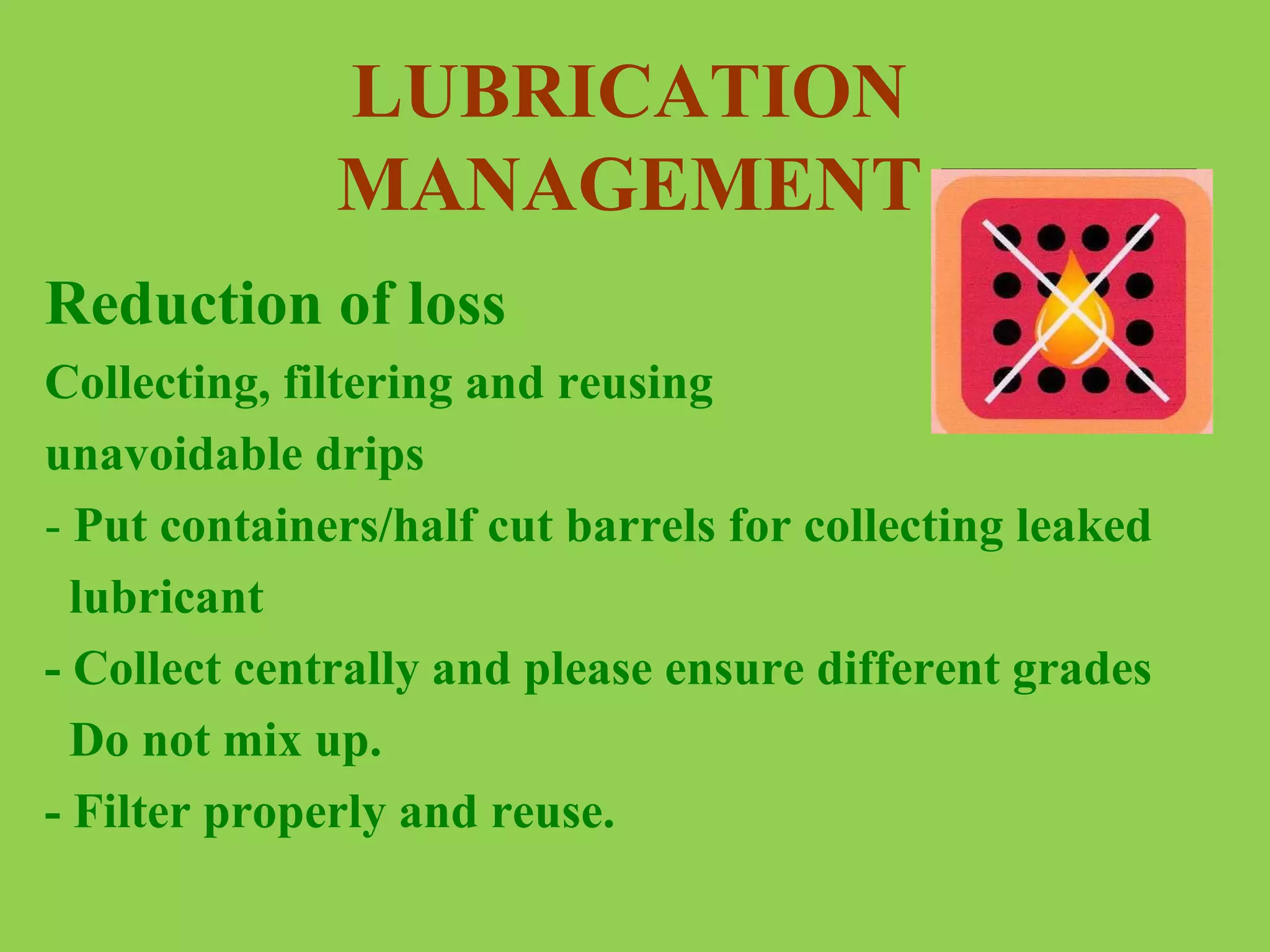 LUBRICATION
MANAGEMENT
Reduction of loss
Collecting, filtering and reusing
unavoidable drips
- Put containers/half cut barrels for collecting leaked
lubricant
- Collect centrally and please ensure different grades
Do not mix up.
- Filter properly and reuse.

 