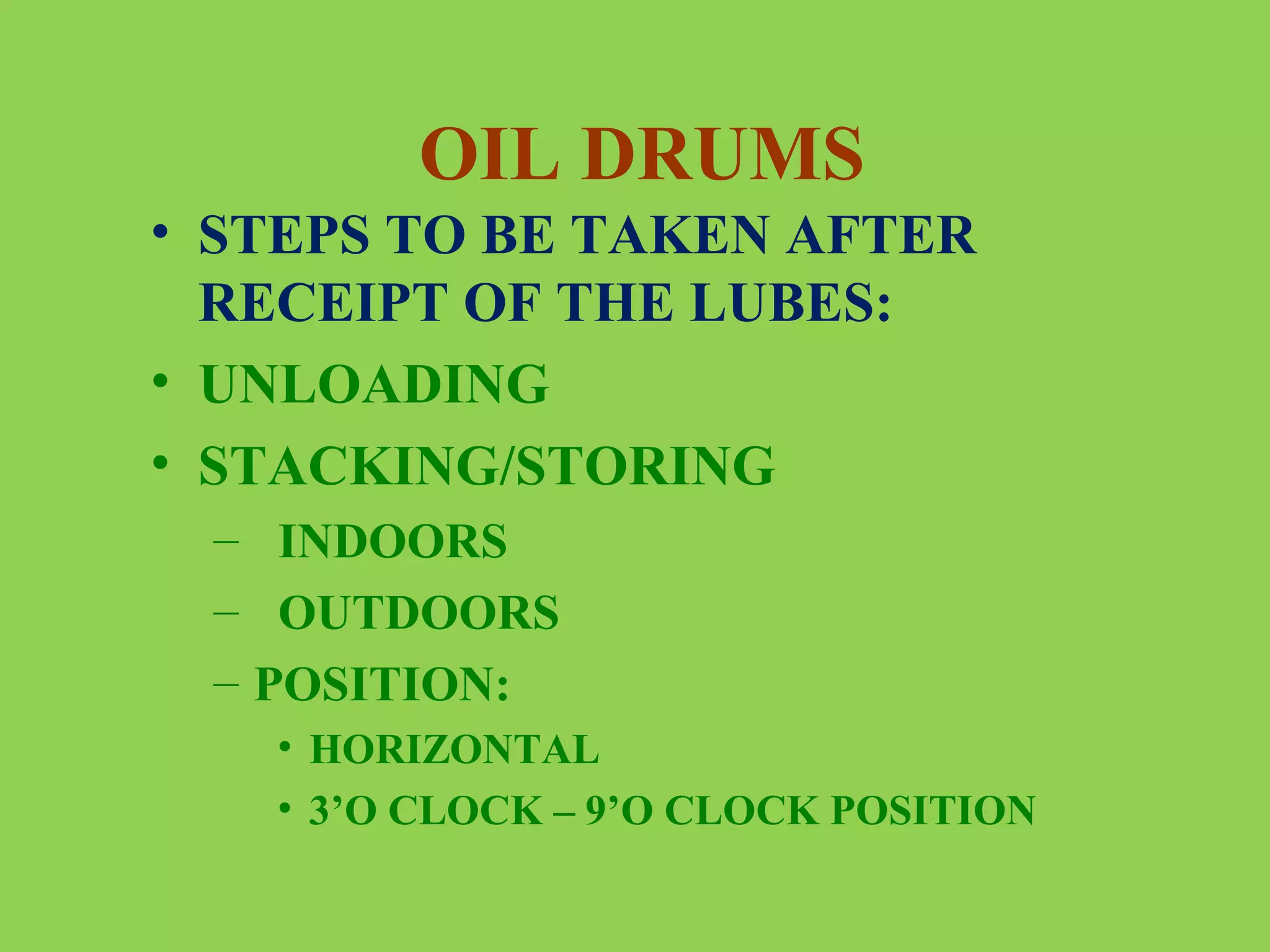 OIL DRUMS
• STEPS TO BE TAKEN AFTER
RECEIPT OF THE LUBES:
• UNLOADING
• STACKING/STORING
– INDOORS
– OUTDOORS
– POSITION:
• HORIZONTAL
• 3’O CLOCK – 9’O CLOCK POSITION

 